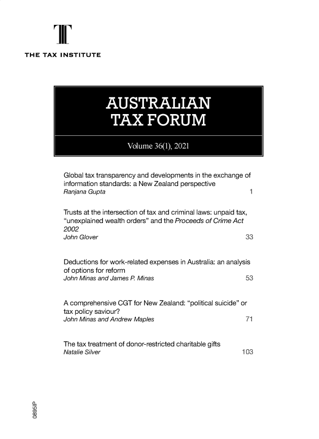 handle is hein.journals/austraxrum36 and id is 1 raw text is: THE TAX INSTITUTE

Global tax transparency and developments in the exchange of
information standards: a New Zealand perspective
Ranjana Gupta                                   1
Trusts at the intersection of tax and criminal laws: unpaid tax,
unexplained wealth orders and the Proceeds of Crime Act
2002
John Glover                                    33
Deductions for work-related expenses in Australia: an analysis
of options for reform
John Minas and James P. Minas                  53
A comprehensive CGT for New Zealand: political suicide or
tax policy saviour?
John Minas and Andrew Maples                   71
The tax treatment of donor-restricted charitable gifts
Natalie Silver                                103
0


