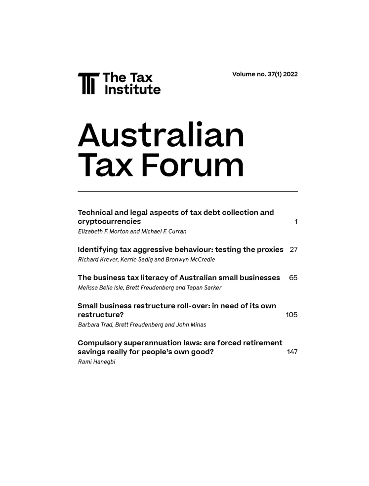 handle is hein.journals/austraxrum37 and id is 1 raw text is: 








T     The Tax                        Volume no. 37(l) 2022
       Institute





Australian


Tax Forum



Technical and legal aspects of tax debt collection and
cryptocurrencies                                    1
Elizabeth F Morton and Michael F Curran

Identifying tax aggressive behaviour: testing the proxies 27
Richard Krever, Kerrie Sadiq and Bronwyn McCredie

The business tax literacy of Australian small businesses 65
Melissa Belle Isle, Brett Freudenberg and Tapan Sarker

Small business restructure roll-over: in need of its own
restructure?                                      105
Barbara Trad, Brett Freudenberg and John Minas

Compulsory superannuation laws: are forced retirement
savings really for people's own good?             147
Rami Hanegbi


