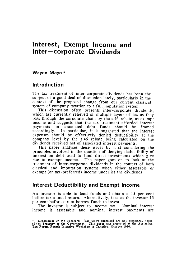 handle is hein.journals/austraxrum4 and id is 127 raw text is: Interest, Exempt Income and
Inter-corporate Dividends
Wayne Mayo *
Introduction
The tax treatment of inter-corporate dividends has been the
subject of a good deal of discussion lately, particularly in the
context of the proposed change from our current classical
system of company taxation to a full imputation system.
This discussion often presents inter-corporate dividends,
which are currently relieved of multiple layers of tax as they
pass through the corporate chain by the s.46 rebate, as exempt
income and suggests that the tax treatment afforded interest
payments on    associated  debt funds should   be  framed
accordingly.  In particular, it is suggested that the interest
expenses should be effectively denied deductibility at the
company level by the s.46 rebate being calculated on the
dividends received net of associated interest payments.
This paper analyses these issues by first considering the
principles involved in the question of denying deductibility of
interest on debt used to fund direct investments which give
rise to exempt income. The paper goes on to look at the
treatment of inter-corporate dividends in the context of both
classical and imputation systems when either assessable or
exempt (or tax-preferred) income underlies the dividends.
Interest Deductibility and Exempt Income
An investor is able to lend funds and obtain a 15 per cent
before tax annual return. Alternatively, it costs the investor 15
per cent before tax to borrow funds to invest.
The investor is subject to income tax. Nominal interest
income is assessable and nominal interest payments are
*  Department of the Treasury.  The views expressed  are not necessarily  those
of the Treasury or the Government.  This paper was presented at the Australian
Tax Forum Fourth Intensive Workshop in Taxation, October 1986.


