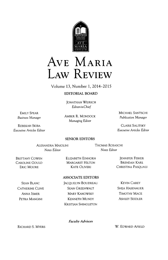handle is hein.journals/avemar13 and id is 1 raw text is: 













AVE MARIA


LAW REVIEW

  Volume 13, Number 1, 2014-2015
         EDITORIAL BOARD

         JONATHAN WEIRICH
             Editor-in-Chief


   EMILY SPEAR
   Business Manager

   REBEKAH SKIBA
Executive Articles Editor


AMBER R. MONDOCK
  Managing Editor


MICHAEL SANTSCHI
Publication Manager

  CLAIRE SALITSKY
Executive Articles Editor


SENIOR EDITORS


ALEXANDRA MAIOLINI
    Notes Editor


THOMAS RoSASCHI
   Notes Editor


BRITTANY COWEN
CAROLINE GOULD
  ERIC MOORE



  SEAN BLANC
  CATHERINE CLINE
  ANNA ISMER
  PETRA MANGINI


ELIZABETH EINHORN
  MARGARET HILTON
    KATE OLIVERI

ASSOCIATE EDITORS
JACQUELYN BOUDREAU
  SEAN GREENWALT
  MARY KANOWSKY
  KENNETH MUNDY
  KRISTIAN SHINGLETON


  JENNIFER FISHER
  BRENDAN KARL
CHRISTINA PASQUALI



  KEVIN CAREY
  SHEA HASENAUER
  TIMOTHY MACE
  ASHLEY SEIDLER


Faculty Advisors


W. EDWARD AFIELD


RICHARD S. MYERS


