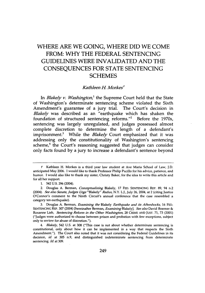 handle is hein.journals/avemar4 and id is 257 raw text is: WHERE ARE WE GOING, WHERE DID WE COME
FROM: WHY THE FEDERAL SENTENCING
GUIDELINES WERE INVALIDATED AND THE
CONSEQUENCES FOR STATE SENTENCING
SCHEMES
Kathleen H. Morkes'
In Blakely v. Washington,1 the Supreme Court held that the State
of Washington's determinate sentencing scheme violated the Sixth
Amendment's guarantee of a jury trial. The Court's decision in
Blakely was described as an earthquake which has shaken the
foundation of structured sentencing reforms.2 Before the 1970s,
sentencing was largely unregulated, and judges possessed almost
complete discretion to determine the length of a defendant's
imprisonment.3 While the Blakely Court emphasized that it was
addressing only the constitutionality of Washington's sentencing
scheme,4 the Court's reasoning suggested that judges can consider
only facts found by a jury to increase a defendant's sentence beyond
f Kathleen H. Morkes is a third year law student at Ave Maria School of Law, J.D.
anticipated May 2006. I would like to thank Professor Philip Pucillo for his advice, patience, and
humor. I would also like to thank my sister, Christy Baker, for the idea to write this article and
for all her support.
1. 542 U.S. 296 (2004).
2. Douglas A. Berman, Conceptualizing Blakely, 17 FED. SENTENCING REP. 89, 94 n.2
(2004). See also Senate, Judges Urge Blakely Redux, N.Y. L.J., July 26, 2004, at 2 (citing Justice
O'Connor's comment to the Ninth Circuit's annual conference that the case resembled a
category ten earthquake).
3. Douglas A. Berman, Examining the Blakely Earthquake and its Aftershocks, 16 FED.
SENTENCING REP. 307 (2004) [hereinafter Berman, Examining Blakely]. See also David Boerner &
Roxanne Lieb, Sentencing Reform in the Other Washington, 28 CRIME AND JUST. 71, 73 (2001)
(Judges were authorized to choose between prison and probation with few exceptions, subject
only to review for abuse of discretion.).
4. Blakely, 542 U.S. at 308 (This case is not about whether determinate sentencing is
constitutional, only about how it can be implemented in a way that respects the Sixth
Amendment.). The Court also noted that it was not considering the Federal Guidelines in its
decision, id. at 305 n.9, and distinguished indeterminate sentencing from determinate
sentencing. Id. at 309.



