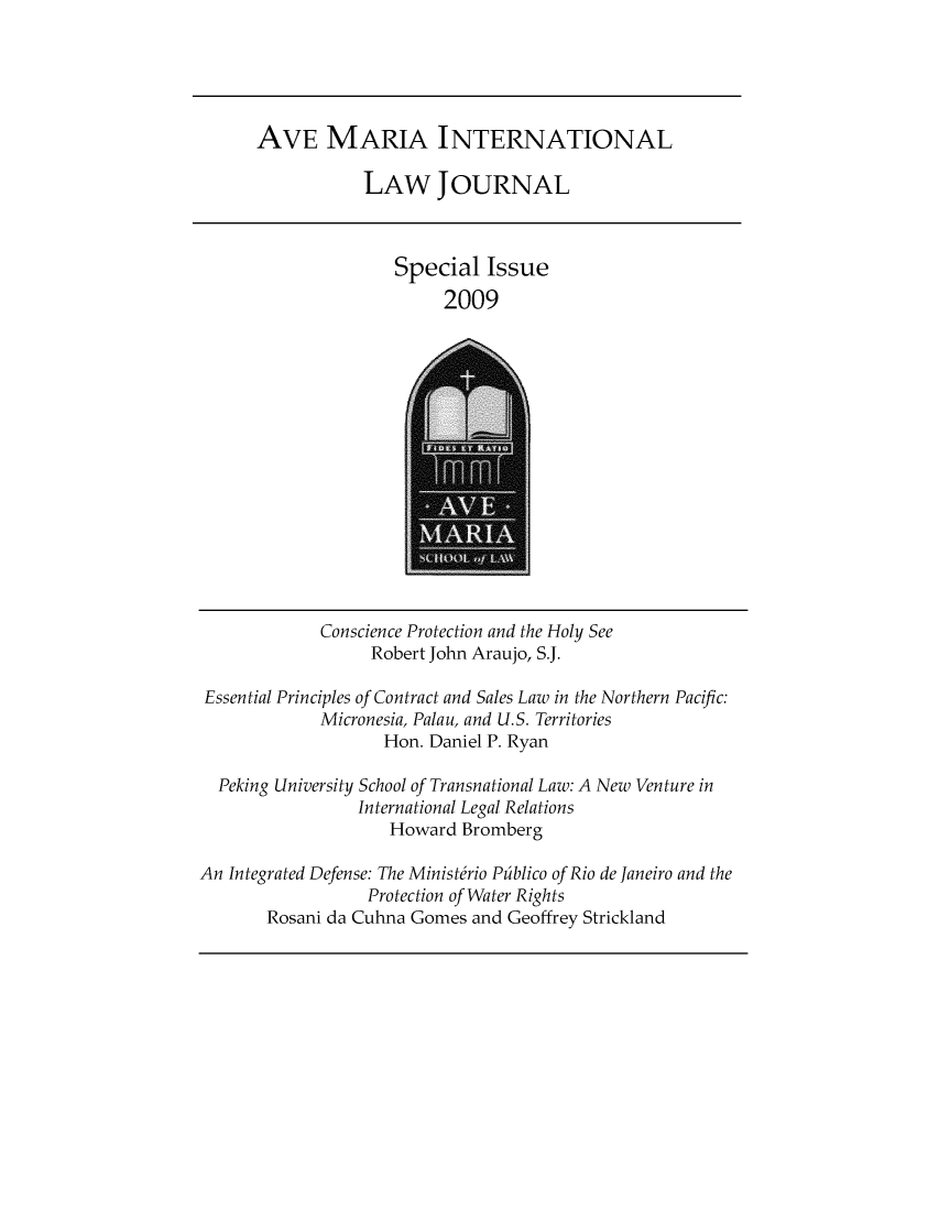 handle is hein.journals/avemintj2009 and id is 1 raw text is: 





AVE MARIA INTERNATIONAL

           LAW JOURNAL


Special   Issue
     2009


             Conscience Protection and the Holy See
                  Robert John Araujo, S.J.

 Essential Principles of Contract and Sales Law in the Northern Pacific:
             Micronesia, Palau, and U.S. Territories
                    Hon. Daniel P. Ryan

  Peking University School of Transnational Law: A New Venture in
                 International Legal Relations
                    Howard  Bromberg

An Integrated Defense: The Ministfrio Pfiblico of Rio de Janeiro and the
                  Protection of Water Rights
       Rosani da Cuhna Gomes and Geoffrey Strickland


