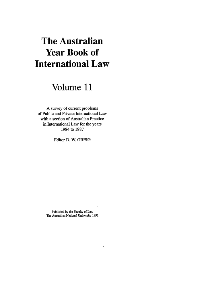 handle is hein.journals/ayil11 and id is 1 raw text is: The Australian
Year Book of
International Law
Volume 11
A survey of current problems
of Public and Private International Law
with a section of Australian Practice
in International Law for the years
1984 to 1987
Editor D. W. GREIG

Published by the Faculty of Law
The Australian National University 1991



