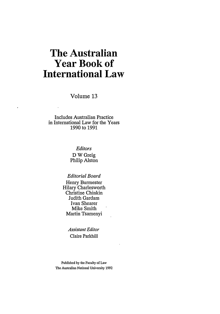 handle is hein.journals/ayil13 and id is 1 raw text is: The Australian
Year Book of
International Law
Volume 13
Includes Australian Practice
in International Law for the Years
1990 to 1991
Editors
D W Greig
Philip Alston
Editorial Board
Henry Burmester
Hilary Charlesworth
Christine Chinkin
Judith Gardam
Ivan Shearer
Mike Smith
Martin Tsamenyi
Assistant Editor
Claire Parkhill
Published by the Faculty of Law
The Australian National University 1992


