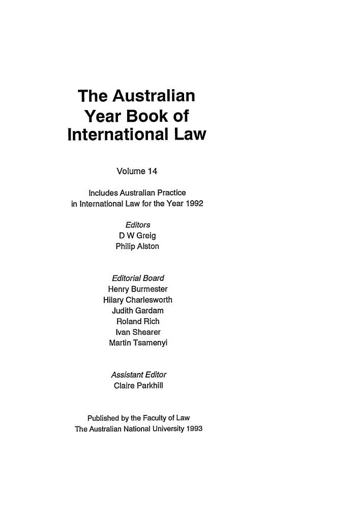 handle is hein.journals/ayil14 and id is 1 raw text is: The Australian
Year Book of
International Law
Volume 14
Includes Australian Practice
in International Law for the Year 1992
Editors
D W Greig
Philip Alston
Editorial Board
Henry Burmester
Hilary Charlesworth
Judith Gardam
Roland Rich
Ivan Shearer
Martin Tsamenyi
Assistant Editor
Claire Parkhill
Published by the Faculty of Law
The Australian National University 1993


