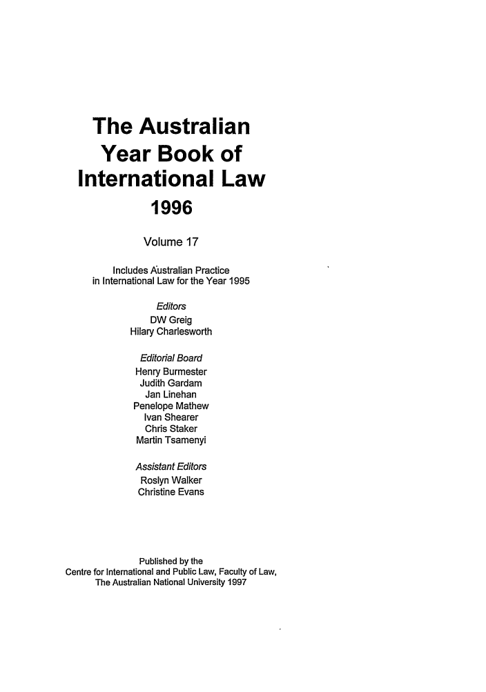 handle is hein.journals/ayil17 and id is 1 raw text is: The Australian
Year Book of
International Law
1996
Volume 17
Includes Australian Practice
in International Law for the Year 1995
Editors
DW Greig
Hilary Charlesworth
Editorial Board
Henry Burmester
Judith Gardam
Jan Linehan
Penelope Mathew
Ivan Shearer
Chris Staker
Martin Tsamenyi
Assistant Editors
Roslyn Walker
Christine Evans
Published by the
Centre for International and Public Law, Faculty of Law,
The Australian National University 1997


