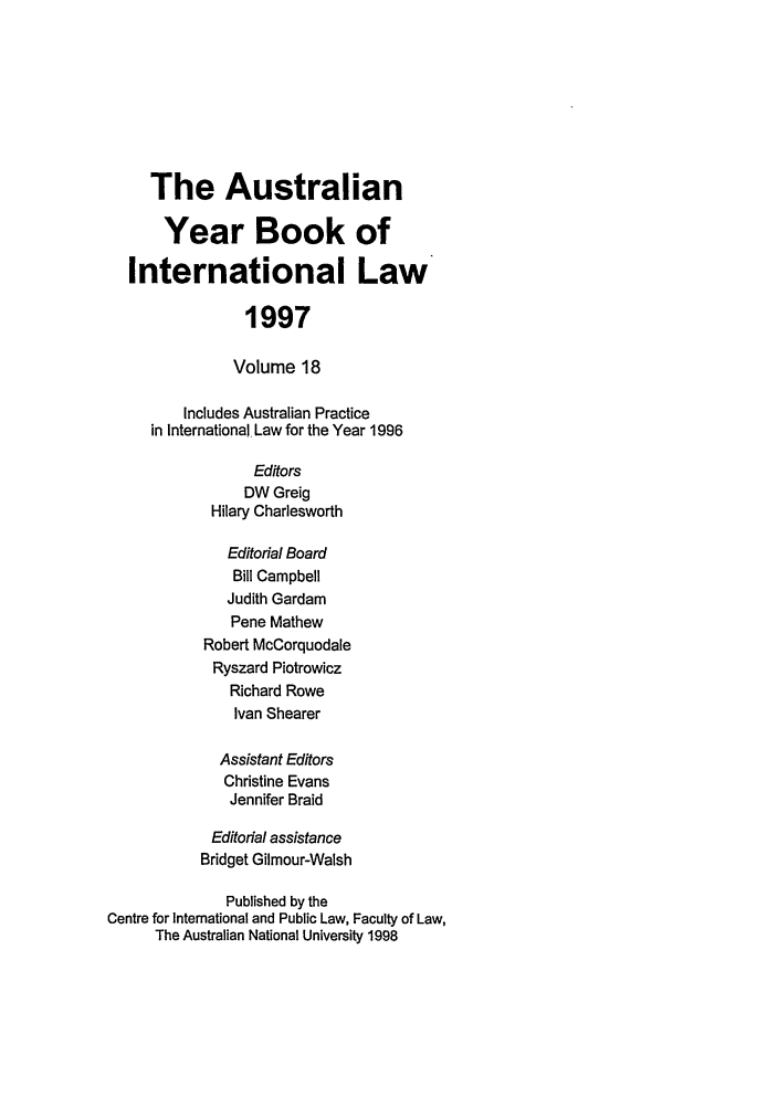 handle is hein.journals/ayil18 and id is 1 raw text is: The Australian
Year Book of
International Law
1997
Volume 18
Includes Australian Practice
in International Law for the Year 1996
Editors
DW Greig
Hilary Charlesworth
Editorial Board
Bill Campbell
Judith Gardam
Pene Mathew
Robert McCorquodale
Ryszard Piotrowicz
Richard Rowe
Ivan Shearer
Assistant Editors
Christine Evans
Jennifer Braid
Editorial assistance
Bridget Gilmour-Walsh
Published by the
Centre for International and Public Law, Faculty of Law,
The Australian National University 1998


