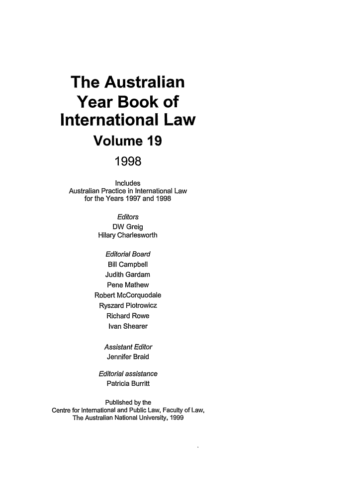 handle is hein.journals/ayil19 and id is 1 raw text is: The Australian
Year Book of
International Law
Volume 19
1998
Includes
Australian Practice in International Law
for the Years 1997 and 1998
Editors
DW Greig
Hilary Charlesworth
Editorial Board
Bill Campbell
Judith Gardam
Pene Mathew
Robert McCorquodale
Ryszard Piotrowicz
Richard Rowe
Ivan Shearer
Assistant Editor
Jennifer Braid
Editorial assistance
Patricia Burritt
Published by the
Centre for International and Public Law, Faculty of Law,
The Australian National University, 1999


