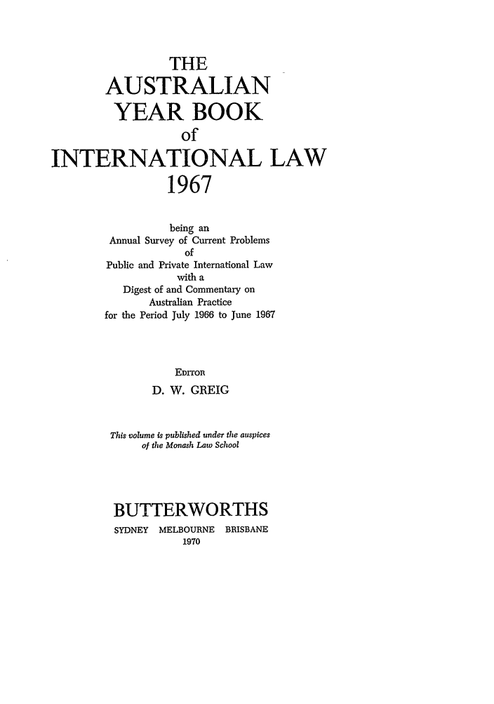 handle is hein.journals/ayil1967 and id is 1 raw text is: THE
AUSTRALIAN
YEAR BOOK
of
INTERNATIONAL LAW
1967

being an
Annual Survey of Current Problems
of
Public and Private International Law
with a
Digest of and Commentary on
Australian Practice
for the Period July 1966 to June 1967
EDITOR
D. W. GREIG

This volume is published under the auspices
of the Monash Law School
BUTTERWORTHS
SYDNEY   MELBOURNE    BRISBANE
1970


