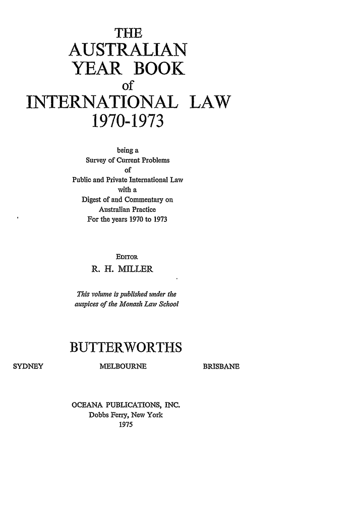 handle is hein.journals/ayil1970 and id is 1 raw text is: THE
AUSTRALIAN
YEAR BOOK
of
INTERNATIONAL LAW
1970-1973
being a
Survey of Current Problems
of
Public and Private International Law
with a
Digest of and Commentary on
Australian Practice
For the years 1970 to 1973
EDITOR
R. H. MILLER
This volume is published under the
auspices of the Monash Law School
BUTTERWORTHS
SYDNEY           MELBOURNE            BRISBANE
OCEANA PUBLICATIONS, INC.
Dobbs Ferry, New York
1975


