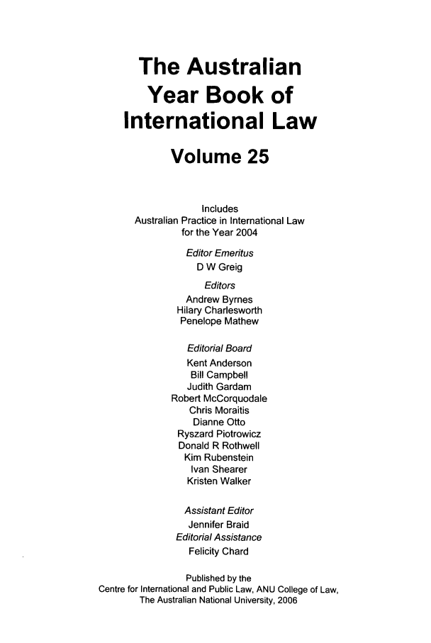 handle is hein.journals/ayil25 and id is 1 raw text is: The Australian
Year Book of
International Law
Volume 25
Includes
Australian Practice in International Law
for the Year 2004
Editor Emeritus
D W Greig
Editors
Andrew Byrnes
Hilary Charlesworth
Penelope Mathew
Editorial Board
Kent Anderson
Bill Campbell
Judith Gardam
Robert McCorquodale
Chris Moraitis
Dianne Otto
Ryszard Piotrowicz
Donald R Rothwell
Kim Rubenstein
Ivan Shearer
Kristen Walker
Assistant Editor
Jennifer Braid
Editorial Assistance
Felicity Chard
Published by the
Centre for International and Public Law, ANU College of Law,
The Australian National University, 2006


