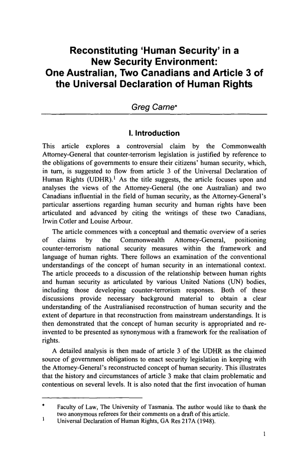 handle is hein.journals/ayil25 and id is 11 raw text is: Reconstituting 'Human Security' in a
New Security Environment:
One Australian, Two Canadians and Article 3 of
the Universal Declaration of Human Rights
Greg Came*
I. Introduction
This article explores a  controversial claim  by  the Commonwealth
Attorney-General that counter-terrorism legislation is justified by reference to
the obligations of governments to ensure their citizens' human security, which,
in turn, is suggested to flow from article 3 of the Universal Declaration of
Human Rights (UDHR).1 As the title suggests, the article focuses upon and
analyses the views of the Attorney-General (the one Australian) and two
Canadians influential in the field of human security, as the Attorney-General's
particular assertions regarding human security and human rights have been
articulated and advanced by citing the writings of these two Canadians,
Irwin Cotler and Louise Arbour.
The article commences with a conceptual and thematic overview of a series
of   claims  by  the   Commonwealth    Attorney-General,  positioning
counter-terrorism national security measures within the framework and
language of human rights. There follows an examination of the conventional
understandings of the concept of human security in an international context.
The article proceeds to a discussion of the relationship between human rights
and human security as articulated by various United Nations (UN) bodies,
including those developing counter-terrorism responses. Both of these
discussions provide necessary background material to obtain a clear
understanding of the Australianised reconstruction of human security and the
extent of departure in that reconstruction from mainstream understandings. It is
then demonstrated that the concept of human security is appropriated and re-
invented to be presented as synonymous with a framework for the realisation of
rights.
A detailed analysis is then made of article 3 of the UDHR as the claimed
source of government obligations to enact security legislation in keeping with
the Attorney-General's reconstructed concept of human security. This illustrates
that the history and circumstances of article 3 make that claim problematic and
contentious on several levels. It is also noted that the first invocation of human
*   Faculty of Law, The University of Tasmania. The author would like to thank the
two anonymous referees for their comments on a draft of this article.
Universal Declaration of Human Rights, GA Res 217A (1948).


