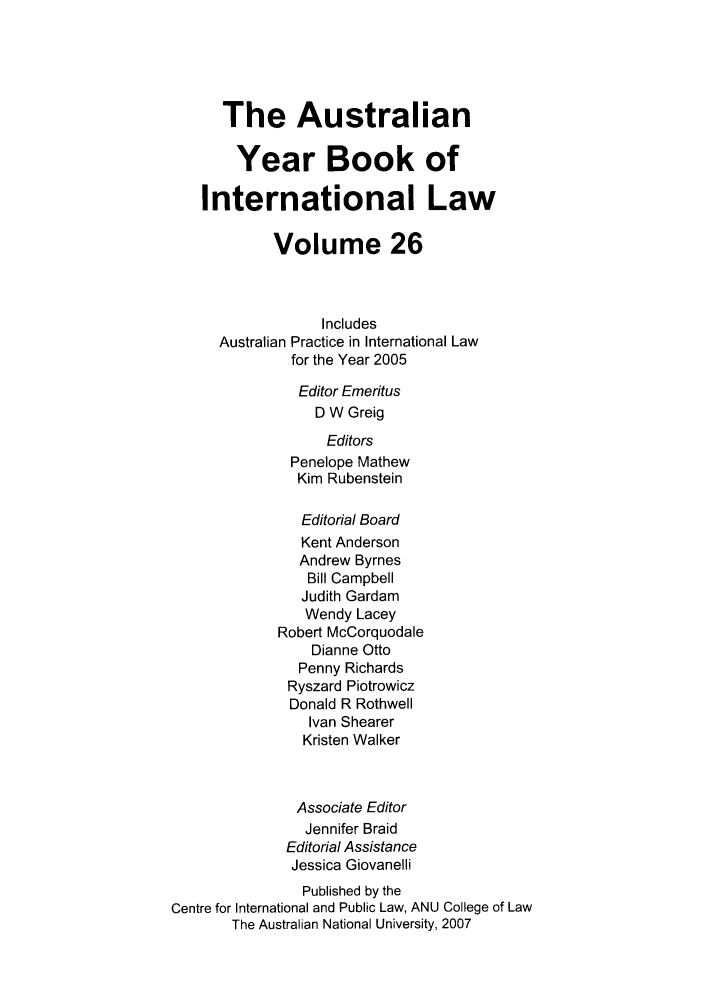 handle is hein.journals/ayil26 and id is 1 raw text is: 




      The Australian

        Year Book of

    International Law

            Volume 26



                  Includes
      Australian Practice in International Law
               for the Year 2005
               Editor Emeritus
                  D W Greig
                  Editors
               Penelope Mathew
               Kim Rubenstein

               Editorial Board
               Kent Anderson
               Andrew Byrnes
                 Bill Campbell
                 Judith Gardam
                 Wendy Lacey
             Robert McCorquodale
                 Dianne Otto
                 Penny Richards
              Ryszard Piotrowicz
              Donald R Rothwell
                 Ivan Shearer
                 Kristen Walker


               Associate Editor
               Jennifer Braid
               Editorial Assistance
               Jessica Giovanelli
               Published by the
Centre for International and Public Law, ANU College of Law
       The Australian National University, 2007


