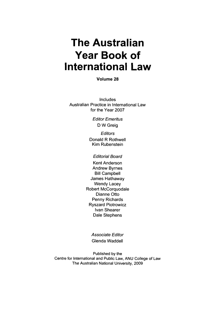 handle is hein.journals/ayil28 and id is 1 raw text is: The Australian
Year Book of
International Law
Volume 28
Includes
Australian Practice in International Law
for the Year 2007
Editor Emeritus
D W Greig
Editors
Donald R Rothwell
Kim Rubenstein
Editorial Board
Kent Anderson
Andrew Byrnes
Bill Campbell
James Hathaway
Wendy Lacey
Robert McCorquodale
Dianne Otto
Penny Richards
Ryszard Piotrowicz
Ivan Shearer
Dale Stephens
Associate Editor
Glenda Waddell
Published by the
Centre for International and Public Law, ANU College of Law
The Australian National University, 2009


