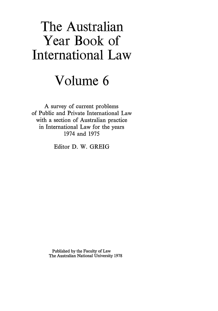 handle is hein.journals/ayil6 and id is 1 raw text is: The Australian
Year Book of
International Law
Volume 6
A survey of current problems
of Public and Private International Law
with a section of Australian practice
in International Law for the years
1974 and 1975
Editor D. W. GREIG
Published by the Faculty of Law
The Australian National University 1978



