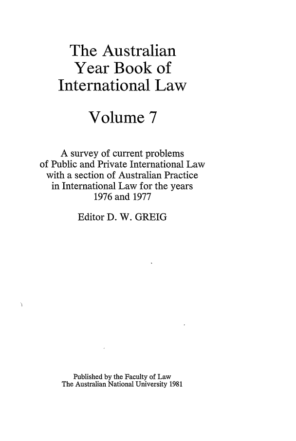 handle is hein.journals/ayil7 and id is 1 raw text is: The Australian
Year Book of
International Law
Volume 7
A survey of current problems
of Public and Private International Law
with a section of Australian Practice
in International Law for the years
1976 and 1977
Editor D. W. GREIG
Published by the Faculty of Law
The Australian National University 1981


