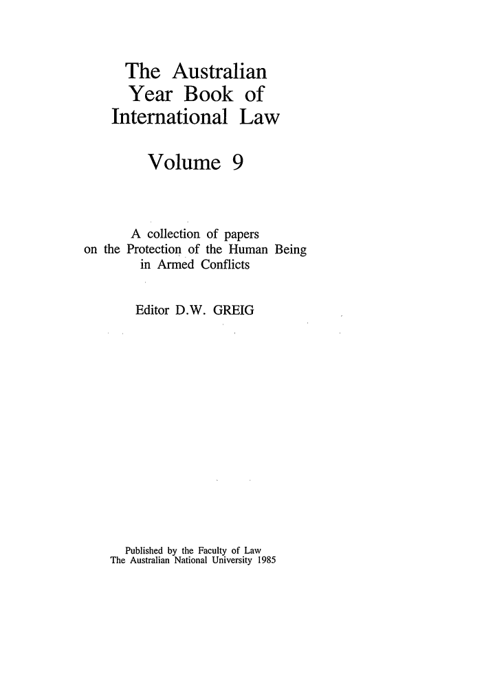 handle is hein.journals/ayil9 and id is 1 raw text is: The Australian
Year Book of
International Law

Volume

A collection of papers
on the Protection of the Human Being
in Armed Conflicts
Editor D.W. GREIG
Published by the Faculty of Law
The Australian National University 1985


