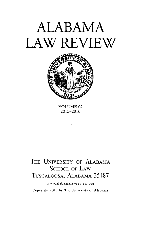 handle is hein.journals/bamalr67 and id is 1 raw text is: 


   ALABAMA

LAW REVIEW








          VOLUME 67
          2015-2016







  THE UNIVERSITY OF ALABAMA
        SCHOOL OF LAW
  TUSCALOOSA, ALABAMA 35487
      www.alabamalawreview.org
  Copyright 2015 by The University of Alabama


