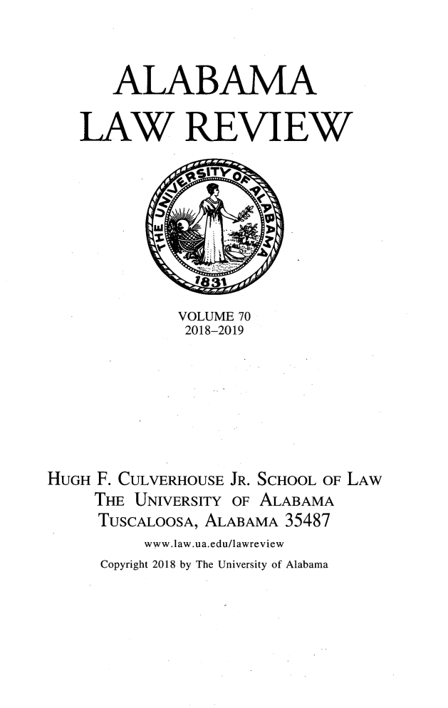handle is hein.journals/bamalr70 and id is 1 raw text is: 


   ALABAMA

LAW REVIEW


             VOLUME 70
             2018-2019






HUGH F. CULVERHOUSE JR. SCHOOL OF LAW
     THE UNIVERSITY OF ALABAMA
     TUSCALOOSA, ALABAMA 35487
          www.law.ua.edu/lawreview
     Copyright 2018 by The University of Alabama


