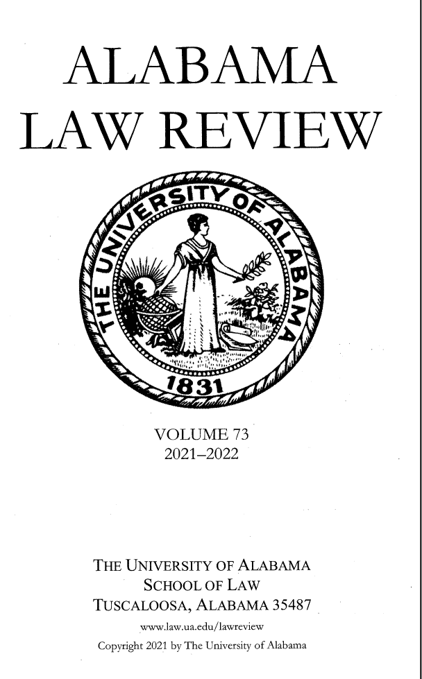 handle is hein.journals/bamalr73 and id is 1 raw text is: ALABAMA
LAW REVIEW
VOLUME 73
2021-2022
THE UNIVERSITY OF ALABAMA
SCHOOL OF LAW
TUSCALoosA, ALABAMA 35487
www.law.ua.edu/lawvreview
Copyright 2021 by The University of Alabama


