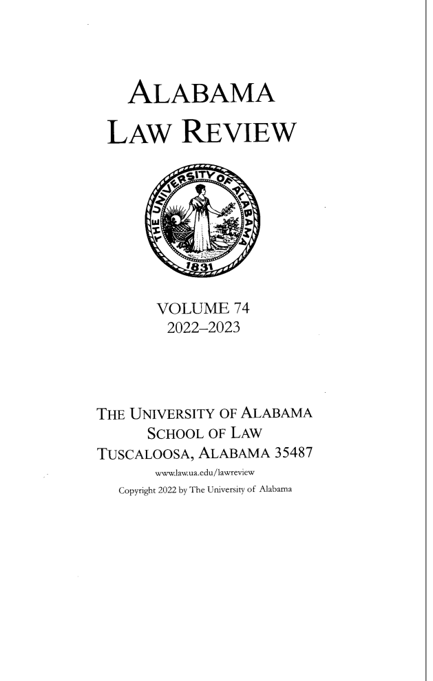handle is hein.journals/bamalr74 and id is 1 raw text is: 




    ALABAMA

 LAW REVIEW









       VOLUME   74
       2022-2023




THE UNIVERSITY OF ALABAMA
      SCHOOL OF LAW
TUSCALOOSA, ALABAMA  35487
       www.law.ua.edu/lawreview
   Copyright 2022 by The University of Alabama


