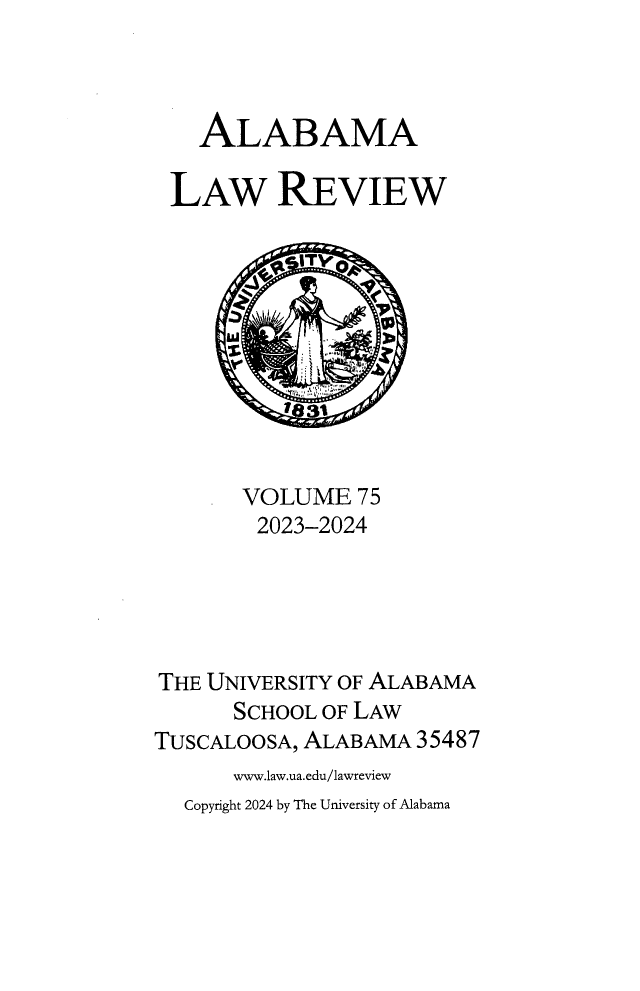 handle is hein.journals/bamalr75 and id is 1 raw text is: 



   ALABAMA

 LAW REVIEW










       VOLUME   75
       2023-2024





THE UNIVERSITY OF ALABAMA
      SCHOOL OF LAW
TUSCALOOSA, ALABAMA 35487
      www.law.ua.edu/lawreview
  Copyright 2024 by The University of Alabama


