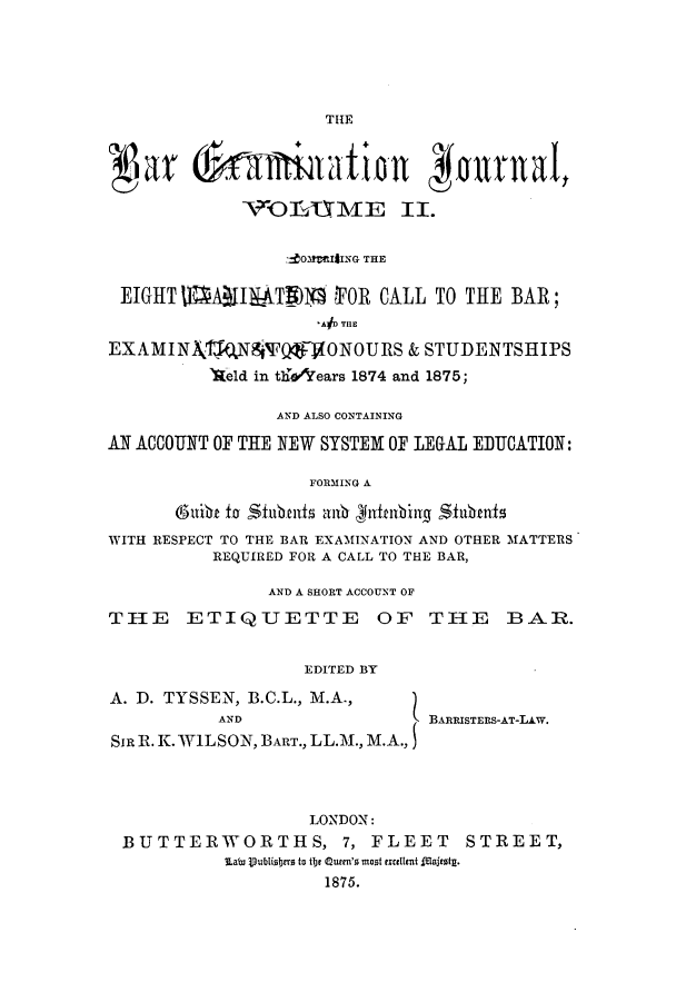 handle is hein.journals/barexjo2 and id is 1 raw text is: THE

VOilrt2ME II.
MOMaIlING THE
EIGHT 1     ll-    ) 9  FOR CALL TO THE BAR;
AD THE
EXAMIN   \TNSW Q       ONOURS & STUDENTSHIPS
'Ae1d in th! &lears 1874 and 1875;
AND ALSO CONTAINING
AN ACCOUNT OF THE NEW SYSTEM OF LEGAL EDUCATION:
FORMING A
(Subit to Shaute al gufbing Stubmi
WITH RESPECT TO THE BAR EXAMINATION AND OTHER MATTERS
REQUIRED FOR A CALL TO THE BAR,
AND A SHORT ACCOUNT OF
THIE ETIQUETTE OF TIIE BAR.
EDITED BY
A. D. TYSSEN, B.C.L., M.A.,
AND                  L BARRISTERS-AT-LAw.
SIR R. K. WILSON, BART., LL.M., M.A.,
LONDON:
BUTTERWORTHS, 7, FLEET STREET,
lain Vublisbers to te Quemrn's most excllent IMajetg.
1875.


