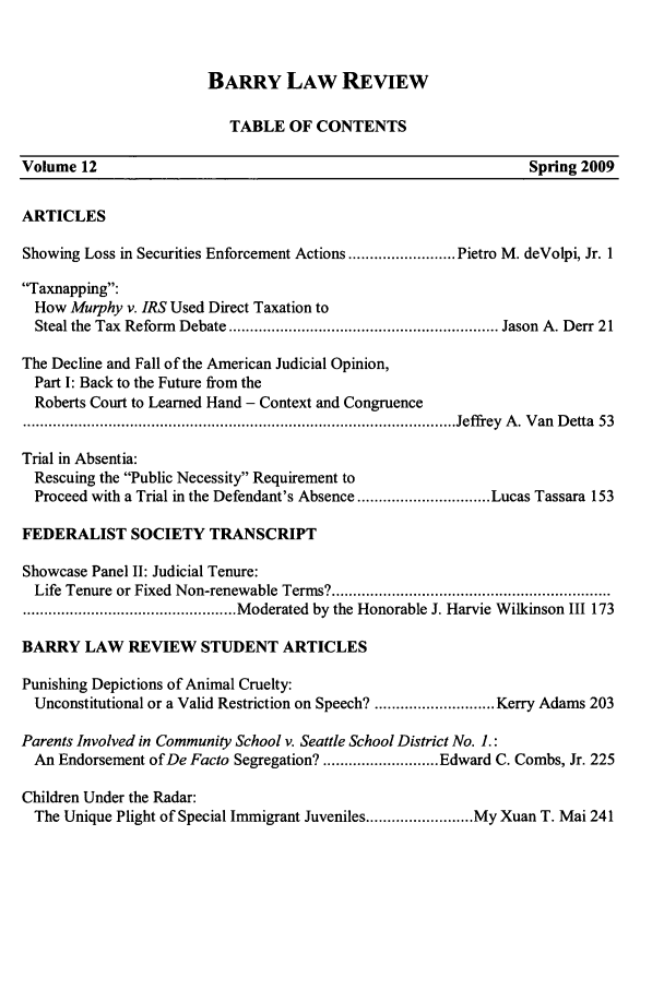 handle is hein.journals/barry12 and id is 1 raw text is: BARRY LAW REVIEW

TABLE OF CONTENTS
Volume 12                                                              Spring 2009
ARTICLES
Showing Loss in Securities Enforcement Actions ......................... Pietro M. deVolpi, Jr. 1
Taxnapping:
How Murphy v. IRS Used Direct Taxation to
Steal the Tax  Reform  Debate ............................................................... Jason  A. Derr 21
The Decline and Fall of the American Judicial Opinion,
Part I: Back to the Future from the
Roberts Court to Learned Hand - Context and Congruence
..................................................................................................... Jeffrey  A . V an  D etta  53
Trial in Absentia:
Rescuing the Public Necessity Requirement to
Proceed with a Trial in the Defendant's Absence ............................... Lucas Tassara 153
FEDERALIST SOCIETY TRANSCRIPT
Showcase Panel II: Judicial Tenure:
Life Tenure or Fixed  Non-renewable Terms? .................................................................
.................................................. Moderated by the Honorable J. Harvie Wilkinson III 173
BARRY LAW REVIEW STUDENT ARTICLES
Punishing Depictions of Animal Cruelty:
Unconstitutional or a Valid Restriction on Speech? ............................ Kerry Adams 203
Parents Involved in Community School v. Seattle School District No. I.:
An Endorsement of De Facto Segregation? ........................... Edward C. Combs, Jr. 225
Children Under the Radar:
The Unique Plight of Special Immigrant Juveniles ......................... My Xuan T. Mai 241



