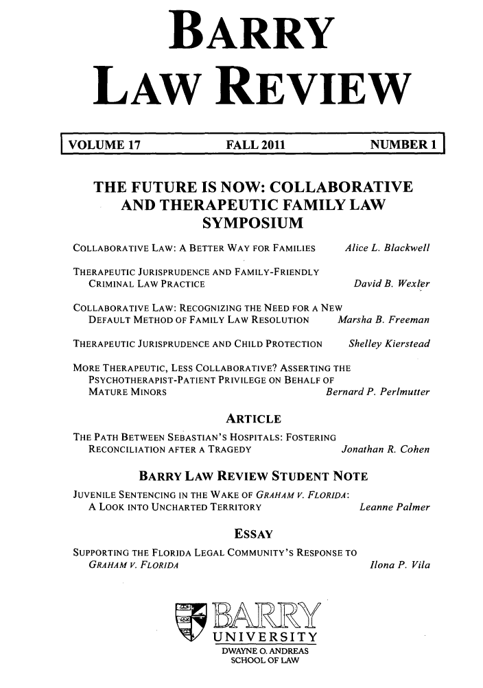 handle is hein.journals/barry17 and id is 1 raw text is: BARRY
LAW REVIEW
VOLUME 17                 FALL 2011               NUMBER 1
THE FUTURE IS NOW: COLLABORATIVE
AND THERAPEUTIC FAMILY LAW
SYMPOSIUM
COLLABORATIVE LAW: A BETTER WAY FOR FAMILIES  Alice L. Blackwell
THERAPEUTIC JURISPRUDENCE AND FAMILY-FRIENDLY
CRIMINAL LAW PRACTICE                       David B. Wexler
COLLABORATIVE LAW: RECOGNIZING THE NEED FOR A NEW
DEFAULT METHOD OF FAMILY LAW RESOLUTION  Marsha B. Freeman
THERAPEUTIC JURISPRUDENCE AND CHILD PROTECTION  Shelley Kierstead
MORE THERAPEUTIC, LESS COLLABORATIVE? ASSERTING THE
PSYCHOTHERAPIST-PATIENT PRIVILEGE ON BEHALF OF
MATURE MINORS                          Bernard P. Perlmutter

ARTICLE
THE PATH BETWEEN SEBASTIAN'S HOSPITALS: FOSTERING
RECONCILIATION AFTER A TRAGEDY

Jonathan R. Cohen

BARRY LAW REVIEW STUDENT NOTE

JUVENILE SENTENCING IN THE WAKE OF GRAHAM V. FLORIDA:
A LOOK INTO UNCHARTED TERRITORY
ESSAY
SUPPORTING THE FLORIDA LEGAL COMMUNITY'S RESPONSE TO
GRAHAM V. FLORIDA

BARwRY
UNIVERSITY
DWAYNE 0. ANDREAS
SCHOOL OF LAW

Leanne Palmer

Ilona P. Vila



