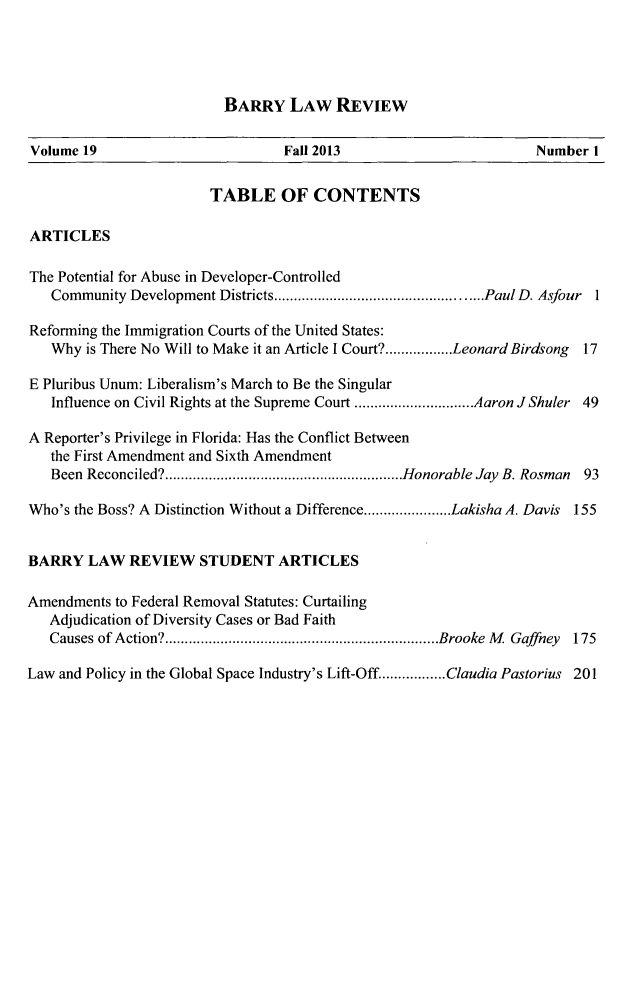 handle is hein.journals/barry19 and id is 1 raw text is: BARRY LAW REVIEW

Volume 19                         Fall 2013                        Number I
TABLE OF CONTENTS
ARTICLES
The Potential for Abuse in Developer-Controlled
Community Development Districts.  ................... ......PaulD. Asfour 1
Reforming the Immigration Courts of the United States:
Why is There No Will to Make it an Article I Court?.................Leonard Birdsong  17
E Pluribus Unum: Liberalism's March to Be the Singular
Influence on Civil Rights at the Supreme Court ..............Aaron JShuler 49
A Reporter's Privilege in Florida: Has the Conflict Between
the First Amendment and Sixth Amendment
Been Reconciled?...........................Honorable Jay B. Rosman 93
Who's the Boss? A Distinction Without a Difference......................Lakisha A. Davis 155
BARRY LAW REVIEW STUDENT ARTICLES
Amendments to Federal Removal Statutes: Curtailing
Adjudication of Diversity Cases or Bad Faith
Causes of Action?...............................Brooke M Gaffney 175
Law and Policy in the Global Space Industry's Lift-Off................Claudia Pastorius 201


