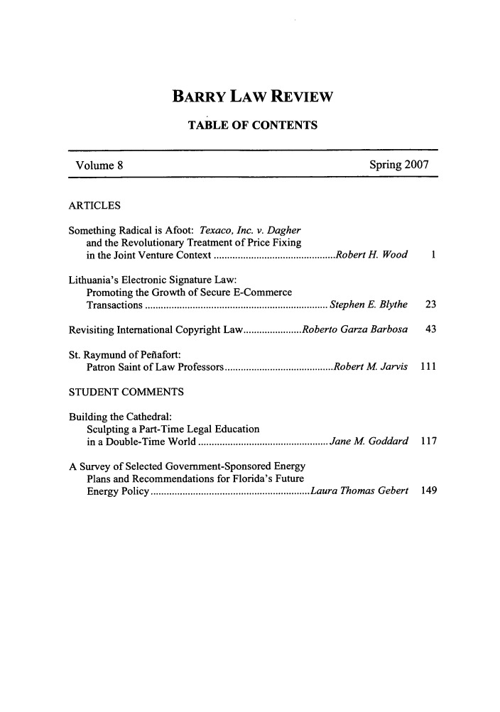 handle is hein.journals/barry8 and id is 1 raw text is: BARRY LAW REVIEW
TABLE OF CONTENTS
Volume 8                                                    Spring 2007
ARTICLES
Something Radical is Afoot: Texaco, Inc. v. Dagher
and the Revolutionary Treatment of Price Fixing
in the Joint Venture Context .............................................. Robert H. Wood  1
Lithuania's Electronic Signature Law:
Promoting the Growth of Secure E-Commerce
Transactions ..................................................................... Stephen  E. Blythe  23
Revisiting International Copyright Law ...................... Roberto Garza Barbosa  43
St. Raymund of Pefiafort:
Patron Saint of Law Professors ......................................... Robert M Jarvis  111
STUDENT COMMENTS
Building the Cathedral:
Sculpting a Part-Time Legal Education
in a Double-Time W orld ................................................. Jane M   Goddard  117
A Survey of Selected Government-Sponsored Energy
Plans and Recommendations for Florida's Future
Energy  Policy ............................................................ Laura  Thomas Gebert  149



