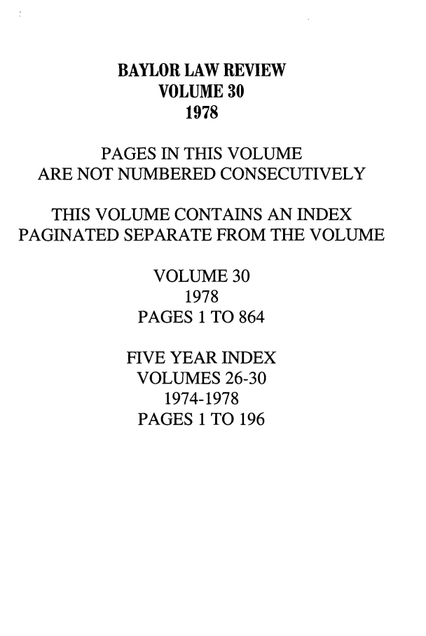 handle is hein.journals/baylr30 and id is 1 raw text is: BAYLOR LAW REVIEW
VOLUME 30
1978
PAGES IN THIS VOLUME
ARE NOT NUMBERED CONSECUTIVELY
THIS VOLUME CONTAINS AN INDEX
PAGINATED SEPARATE FROM THE VOLUME
VOLUME 30
1978
PAGES 1 TO 864
FIVE YEAR INDEX
VOLUMES 26-30
1974-1978
PAGES 1 TO 196


