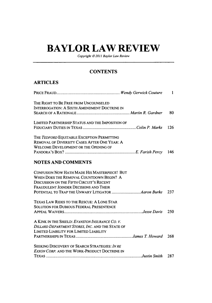 handle is hein.journals/baylr63 and id is 1 raw text is: BAYLOR LAW REVIEW
Copyright © 2011 Baylor Law Review
CONTENTS
ARTICLES
PRICE FRAUD ............................................................ Wendy  Gerwick Couture
THE RIGHT TO BE FREE FROM UNCOUNSELED
INTERROGATION: A SIXTH AMENDMENT DOCTRINE IN
SEARCH OF A RATIONALE .................................................. Martin R. Gardner  80
LIMITED PARTNERSHIP STATUS AND THE IMPOSITION OF
FIDUCIARY DUTIES IN  TEXAS .................................................. Colin P. Marks  126
THE TEDFORD EQUITABLE EXCEPTION PERMITTING
REMOVAL OF DIVERSITY CASES AFTER ONE YEAR: A
WELCOME DEVELOPMENT OR THE OPENING OF
PANDORA'S BOX?  .................................................................. E. Farish  Percy  146
NOTES AND COMMENTS
CONFUSION Now HATH MADE HIS MASTERPIECE! BUT
WHEN DOES THE REMOVAL COUNTDOWN BEGIN? A
DISCUSSION ON THE FIFTH CIRCUIT'S RECENT
FRAUDULENT JOINDER DECISIONS AND THEIR
POTENTIAL TO TRAP THE UNWARY LITIGATOR ........................... Aaron Burke  237
TEXAS LAW RIDES TO THE RESCUE: A LONE STAR
SOLUTION FOR DUBIOUS FEDERAL PRESENTENCE
APPEAL  W AIVERS .......................................................................... Jesse  Davis  250
A KINK IN THE SHIELD: EVANSTONINSURANCE CO. V.
DILLARD DEPARTMENT STORES, INC. AND THE STATE OF
LIMITED LIABILITY FOR LIMITED LIABILITY
PARTNERSHIPS IN TEXAS ..................................................... James T  Howard  268
SEEKING DISCOVERY OF SEARCH STRATEGIES: INRE
EXXON CORP. AND THE WORK-PRODUCT DOCTRINE IN
TEXA S  .......................................................................................... Justin  Sm ith  287


