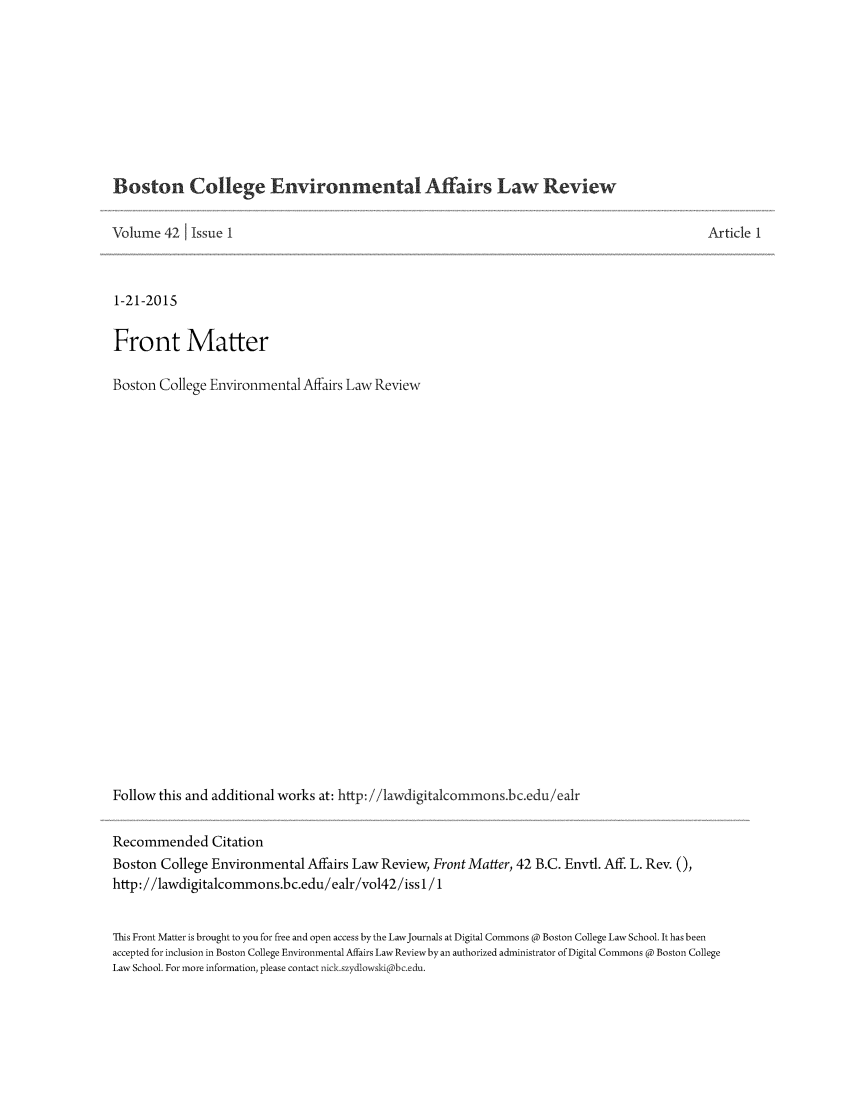 handle is hein.journals/bcenv42 and id is 1 raw text is: 








Boston College Environmental Affairs Law Review

Volume 42 1 Issue 1



1-21-2015

Front Matter

Boston College Environmental Affairs Law Review






















Follow this and additional works at: http: //1awdigitalcommonsbc.edu/ealr

Recommended Citation
Boston College Environmental Affairs Law Review, Front Matter, 42 B.C. Envtl. Aff. L. Rev. 0,
http://lawdigitalcommons.bc.edu/ealr/vol42/iss l/1


Article 1


This Front Matter is brought to you for free and open access by the LawJournals at Digital Commons @ Boston College Law School. It has been
accepted for inclusion in Boston College Environmental Affairs Law Review by an authorized administrator of Digital Commons @ Boston College
Law School. For more information, please contact nick.szydlowski@bc.edu.



