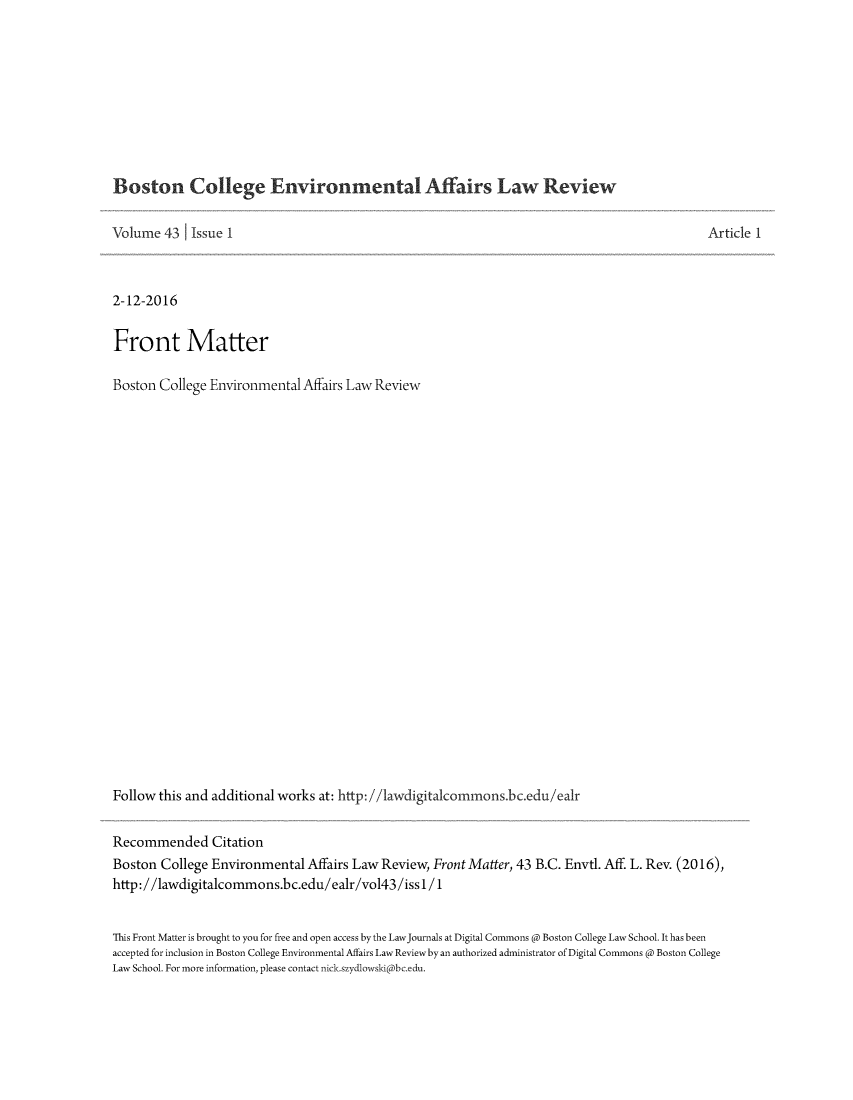 handle is hein.journals/bcenv43 and id is 1 raw text is: 










Boston College Environmental Affairs Law Review


Volume  43   Issue 1



2-12-2016


Front Matter

Boston  College Environmental Affairs Law Review
























Follow this and additional works at: http: //1awdigitalcommons.bc.edu/ealr


Article 1


Recommended Citation
Boston  College Environmental  Affairs Law Review, Front Matter, 43 B.C. Envtl. Aff. L. Rev. (2016),
http://awdigitalcommons.bc.edu/ealr/vol43/iss1/1


This Front Matter is brought to you for free and open access by the LawJournals at Digital Commons @ Boston College Law School. It has been
accepted for inclusion in Boston College Environmental Affairs Law Reviewby an authorized administrator ofDigital Commons @ Boston College
Law School. For more information, please contact nick.szydlowski@bc.edu.


