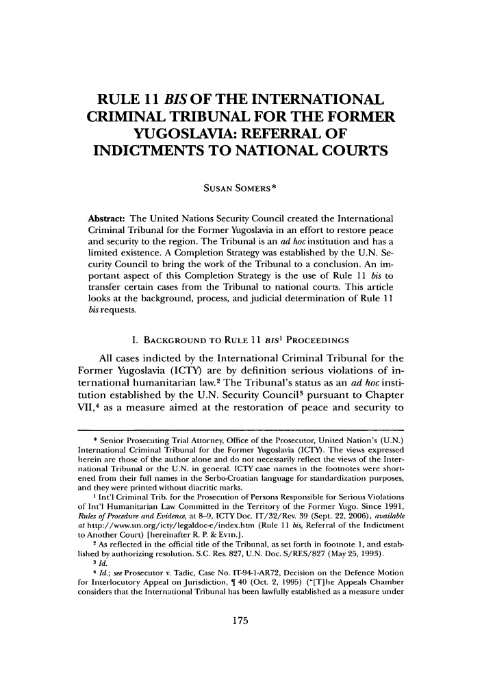 handle is hein.journals/bcic30 and id is 179 raw text is: RULE 11 BIS OF THE INTERNATIONAL
CRIMINAL TRIBUNAL FOR THE FORMER
YUGOSLAVIA: REFERRAL OF
INDICTMENTS TO NATIONAL COURTS
SUSAN SOMERS*
Abstract: The United Nations Security Council created the International
Criminal Tribunal for the Former Yugoslavia in an effort to restore peace
and security to the region. The Tribunal is an ad hoc institution and has a
limited existence. A Completion Strategy was established by the U.N. Se-
curity Council to bring the work of the Tribunal to a conclusion. An im-
portant aspect of this Completion Strategy is the use of Rule 11 bis to
transfer certain cases from the Tribunal to national courts. This article
looks at the background, process, and judicial determination of Rule 11
bis requests.
I. BACKGROUND TO RULE 11 BIS' PROCEEDINGS
All cases indicted by the International Criminal Tribunal for the
Former Yugoslavia (ICTY) are by definition serious violations of in-
ternational humanitarian law.2 The Tribunal's status as an ad hoc insti-
tution established by the U.N. Security Council3 pursuant to Chapter
VII,4 as a measure aimed at the restoration of peace and security to
* Senior Prosecuting Trial Attorney, Office of the Prosecutor, United Nation's (U.N.)
International Criminal Tribunal for the Former Yugoslavia (ICTY). The views expressed
herein are those of the author alone and do not necessarily reflect the views of the Inter-
national Tribunal or the U.N. in general. ICTY case names in the footnotes were short-
ened from their full names in the Serbo-Croatian language for standardization purposes,
and they were printed without diacritic marks.
I Int'l Criminal Trib. for the Prosecution of Persons Responsible for Serious Violations
of Int'l Humanitarian Law Committed in the Territory of the Former Yugo. Since 1991,
Rules of Procedure and Evidence, at 8-9, ICTY Doc. IT/32/Rev. 39 (Sept. 22, 2006), available
at http://wvw.un.org/icty/legaldoc-e/index.htm (Rule 11 bis, Referral of the Indictment
to Another Court) [hereinafter R. P. & Evin.].
2 As reflected in the official title of the Tribunal, as set forth in footnote 1, and estab-
lished by authorizing resolution. S.C. Res. 827, U.N. Doc. S/RES/827 (May 25, 1993).
3 Id.
4 Id.; see Prosecutor v. Tadic, Case No. IT-94-1-AR72, Decision on the Defence Motion
for Interlocutory Appeal on Jurisdiction,   40 (Oct. 2, 1995) ([T]he Appeals Chamber
considers that the International Tribunal has been lawfully established as a measure under


