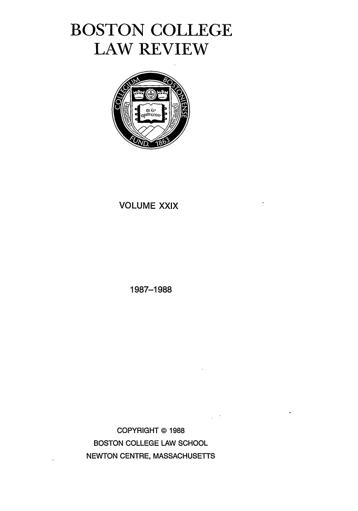 handle is hein.journals/bclr29 and id is 1 raw text is: BOSTON COLLEGE
LAW REVIEW

VOLUME XXIX
1987-1988
COPYRIGHT © 1988
BOSTON COLLEGE LAW SCHOOL
NEWTON CENTRE, MASSACHUSETTS


