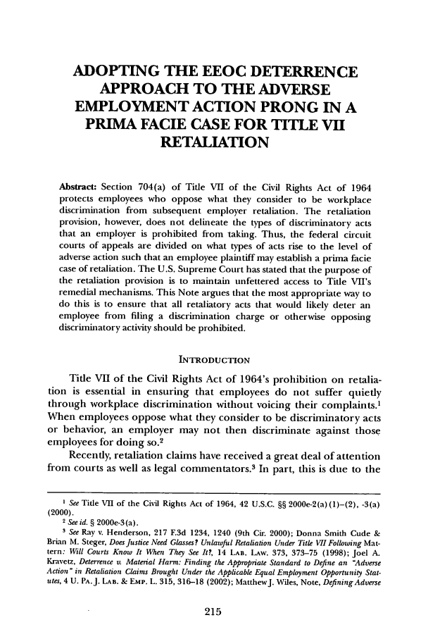 handle is hein.journals/bclr46 and id is 227 raw text is: ADOPTING THE EEOC DETERRENCE
APPROACH TO THE ADVERSE
EMPLOYMENT ACTION PRONG IN A
PRIMA FACIE CASE FOR TITLE VII
RETALIATION
Abstract: Section 704(a) of Title VII of the Civil Rights Act of 1964
protects employees who oppose what they consider to be workplace
discrimination from subsequent employer retaliation. The retaliation
provision, however, does not delineate the types of discriminatory acts
that an employer is prohibited from taking. Thus, the federal circuit
courts of appeals are divided on what types of acts rise to the level of
adverse action such that an employee plaintiff may establish a prima facie
case of retaliation. The U.S. Supreme Court has stated that the purpose of
the retaliation provision is to maintain unfettered access to Title VII's
remedial mechanisms. This Note argues that the most appropriate way to
do this is to ensure that all retaliatory acts that would likely deter an
employee from filing a discrimination charge or otherwise opposing
discriminatory activity should be prohibited.
INTRODUCTION
Title VII of the Civil Rights Act of 1964's prohibition on retalia-
tion is essential in ensuring that employees do not suffer quietly
through workplace discrimination without voicing their complaints.1
When employees oppose what they consider to be discriminatory acts
or behavior, an employer may not then discriminate against those
employees for doing so.2
Recently, retaliation claims have received a great deal of attention
from courts as well as legal commentators.3 In part, this is due to the
I See Title VII of the Civil Rights Act of 1964, 42 U.S.C. §§ 2000e-2(a) (1)-(2), -3(a)
(2000).
2 See id. § 2000e-3 (a).
3 See Ray v. Henderson, 217 F.3d 1234, 1240 (9th Cir. 2000); Donna Smith Cude &
Brian M. Steger, Does Justice Need Glasses? Unlawful Retaliation Under Title VII Following Mat-
tern: Will Courts Know It When They See It?, 14 LAB. LAw. 373, 373-75 (1998); Joel A.
Kravetz, Deterrence v. Material Harm: Finding the Appropriate Standard to Define an Adverse
Action in Retaliation Claims Brought Under the Applicable Equal Employment Opportunity Stat-
utes, 4 U. PA.J. LAB. & EMP. L. 315, 316-18 (2002); MatthewJ. Wiles, Note, Defining Adverse


