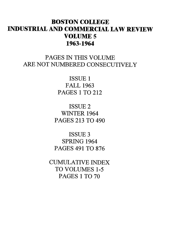 handle is hein.journals/bclr5 and id is 1 raw text is: BOSTON COLLEGE
INDUSTRIAL AND COMMERCIAL LAW REVIEW
VOLUME 5
1963-1964
PAGES IN THIS VOLUME
ARE NOT NUMBERED CONSECUTIVELY
ISSUE 1
FALL 1963
PAGES 1 TO 212
ISSUE 2
WINTER 1964
PAGES 213 TO 490
ISSUE 3
SPRING 1964
PAGES 491 TO 876
CUMULATIVE INDEX
TO VOLUMES 1-5
PAGES 1 TO 70


