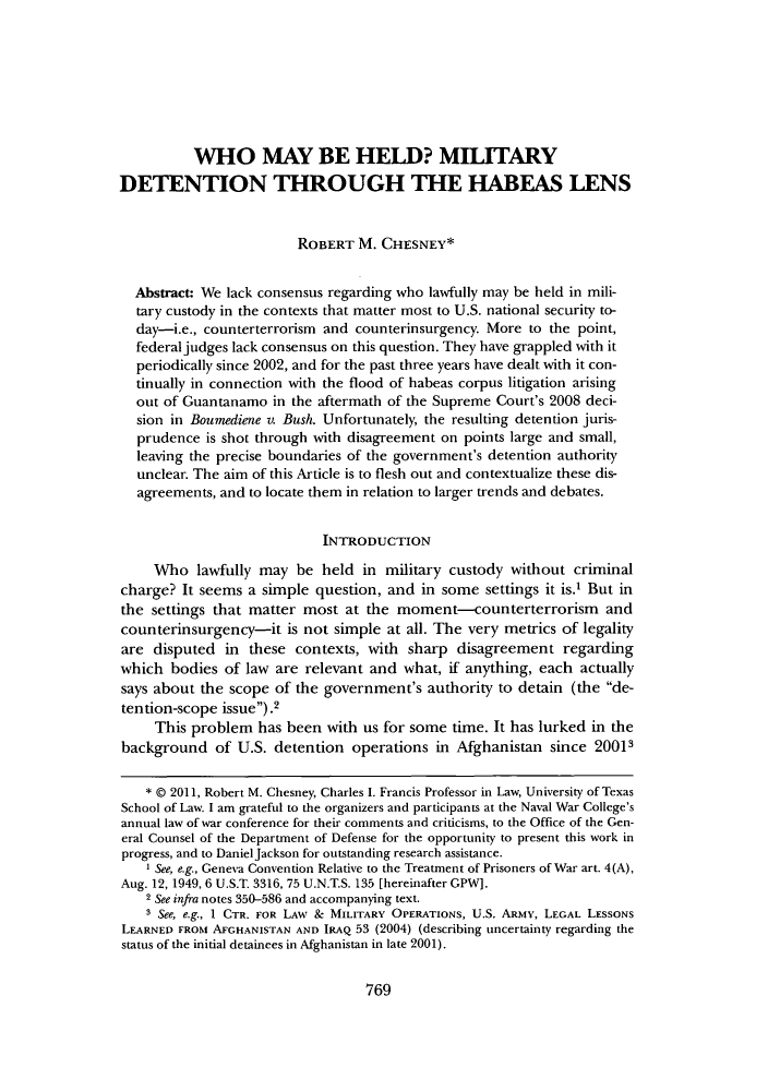 handle is hein.journals/bclr52 and id is 775 raw text is: 








          WHO MAY BE HELD? MITARY
DETENTION THROUGH THE HABEAS LENS


                         ROBERT  M.  CHESNEY*


  Abstract: We lack consensus regarding who lawfully may be held in mili-
  tary custody in the contexts that matter most to U.S. national security to-
  day-i.e., counterterrorism and counterinsurgency. More to the point,
  federal judges lack consensus on this question. They have grappled with it
  periodically since 2002, and for the past three years have dealt with it con-
  tinually in connection with the flood of habeas corpus litigation arising
  out of Guantanamo  in the aftermath of the Supreme Court's 2008 deci-
  sion in Bounediene v. Bush. Unfortunately, the resulting detention juris-
  prudence  is shot through with disagreement on points large and small,
  leaving the precise boundaries of the government's detention authority
  unclear. The aim of this Article is to flesh out and contextualize these dis-
  agreements, and to locate them in relation to larger trends and debates.


                            INTRODUCTION

     Who   lawfully may  be held  in military custody without  criminal
charge?  It seems a simple question, and  in some  settings it is.1 But in
the  settings that matter most at the  moment-counterterrorism and
counterinsurgency-it   is not simple at all. The very metrics of legality
are  disputed  in these  contexts, with sharp  disagreement   regarding
which  bodies  of law are relevant and  what, if anything, each actually
says about the scope  of the government's  authority to detain (the de-
tention-scope issue).2
     This problem  has been  with us for some time. It has lurked in the
background   of U.S.  detention operations  in Afghanistan  since 20013


    * @ 2011, Robert M. Chesney, Charles I. Francis Professor in Law, University of Texas
School of Law. I am grateful to the organizers and participants at the Naval War College's
annual law of war conference for their comments and criticisms, to the Office of the Gen-
eral Counsel of the Department of Defense for the opportunity to present this work in
progress, and to Daniel Jackson for outstanding research assistance.
    I See, e.g., Geneva Convention Relative to the Treatment of Prisoners of War art. 4(A),
Aug. 12, 1949, 6 U.S.T. 3316, 75 U.N.T.S. 135 [hereinafter GPW].
    2 See infra notes 350-586 and accompanying text.
    3 See, e.g., 1 CTR. FOR LAw & MILITARY OPERATIONs, U.S. ARMy, LEGAL LESSONS
LEARNED FROM AFGHANISTAN AND IRAQ 53 (2004) (describing uncertainty regarding the
status of the initial detainees in Afghanistan in late 2001).


769


