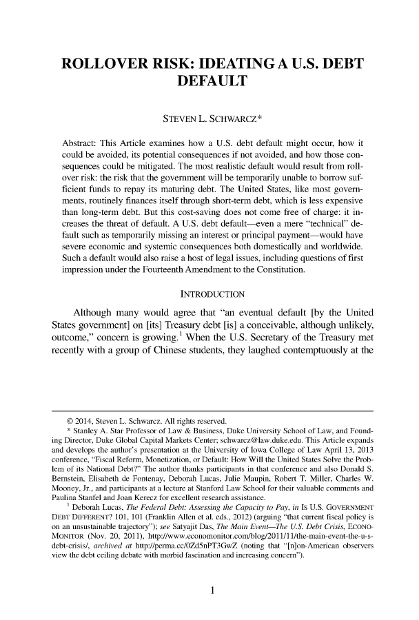 handle is hein.journals/bclr55 and id is 1 raw text is: 





  ROLLOVER RISK: IDEATING A U.S. DEBT

                                DEFAULT



                            STEVEN   L. SCHWARCZ*

   Abstract: This Article examines how  a U.S. debt default might occur, how it
   could be avoided, its potential consequences if not avoided, and how those con-
   sequences could be mitigated. The most realistic default would result from roll-
   over risk: the risk that the government will be temporarily unable to borrow suf-
   ficient funds to repay its maturing debt. The United States, like most govern-
   ments, routinely finances itself through short-term debt, which is less expensive
   than long-term debt. But this cost-saving does not come free of charge: it in-
   creases the threat of default. A U.S. debt default-even a mere technical de-
   fault such as temporarily missing an interest or principal payment-would have
   severe economic and systemic consequences  both domestically and worldwide.
   Such a default would also raise a host of legal issues, including questions of first
   impression under the Fourteenth Amendment  to the Constitution.

                                 INTRODUCTION

     Although   many   would   agree  that an eventual  default  [by the United
States government]   on [its] Treasury debt [is] a conceivable, although unlikely,
outcome,  concern  is growing.'  When   the U.S. Secretary  of the Treasury met
recently with a group  of Chinese  students, they laughed contemptuously at   the






    © 2014, Steven L. Schwarcz. All rights reserved.
    * Stanley A. Star Professor of Law & Business, Duke University School of Law, and Found-
ing Director, Duke Global Capital Markets Center; schwarcz@law.duke.edu. This Article expands
and develops the author's presentation at the University of Iowa College of Law April 13, 2013
conference, Fiscal Reform, Monetization, or Default: How Will the United States Solve the Prob-
lem of its National Debt? The author thanks participants in that conference and also Donald S.
Bernstein, Elisabeth de Fontenay, Deborah Lucas, Julie Maupin, Robert T. Miller, Charles W.
Mooney, Jr., and participants at a lecture at Stanford Law School for their valuable comments and
Paulina Stanfel and Joan Kerecz for excellent research assistance.
    1 Deborah Lucas, The Federal Debt: Assessing the Capacity to Pay, in Is U.S. GOVERNMENT
DEBT DIFFERENT? 101, 101 (Franklin Allen et al. eds., 2012) (arguing that current fiscal policy is
on an unsustainable trajectory); see Satyajit Das, The Main Event-The U.S. Debt Crisis, ECONO-
MONITOR  (Nov. 20, 2011), http://www.economonitor.com/blog/2011/11/the-main-event-the-u-s-
debt-crisis/, archived at http://perma.cc/0Zd5nPT3GwZ (noting that [n]on-American observers
view the debt ceiling debate with morbid fascination and increasing concern).


1


