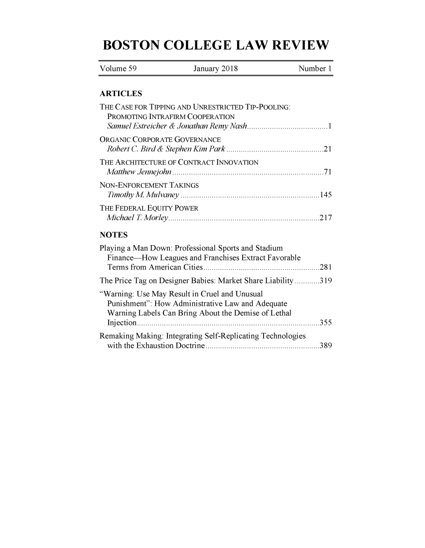 handle is hein.journals/bclr59 and id is 1 raw text is: 




BOSTON COLLEGE LAW REVIEW

Volume 59             January 2018             Number  1


ARTICLES
THE CASE FOR TIPPING AND UNRESTRICTED TIP-POOLING:
  PROMOTING INTRAFIRM COOPERATION
  Samuel Estreicher & Jonathan Remy Nash.................1
ORGANIC CORPORATE GOVERNANCE
  Robert C. Bird & Stephen Kim Park.........................21
THE ARCHITECTURE OF CONTRACT INNOVATION
  Matthew Jennejohn                   ................................71
NON-ENFORCEMENT  TAKINGS
  Timothy M Mulvaney     ........................ ......145
THE FEDERAL EQUITY POWER
  Michael T Morley .............217

NOTES
Playing a Man Down: Professional Sports and Stadium
  Finance-How Leagues and Franchises Extract Favorable
  Terms from American Cities ..............................281
The Price Tag on Designer Babies: Market Share Liability ............319
Warning: Use May Result in Cruel and Unusual
  Punishment: How Administrative Law and Adequate
  Warning Labels Can Bring About the Demise of Lethal
  Inj ection ................                        355
Remaking Making: Integrating Self-Replicating Technologies
  with the Exhaustion Doctrine ................... .....389


