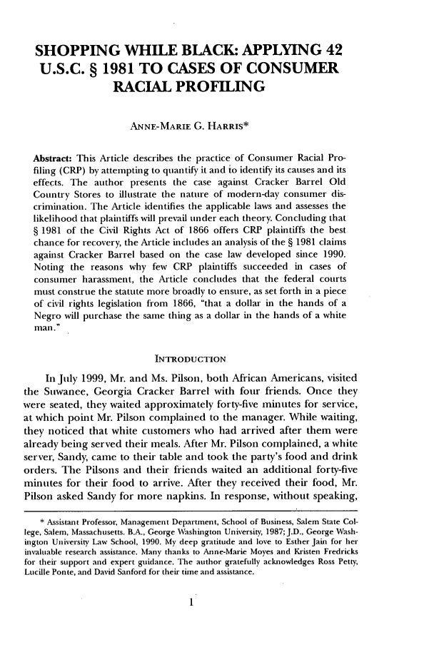 handle is hein.journals/bctw23 and id is 9 raw text is: SHOPPING WHILE BLACK: APPLYING 42
U.S.C. § 1981 TO CASES OF CONSUMER
RACIAL PROFILING
ANNE-MARIE G. HARRIS*
Abstract: This Article describes the practice of Consumer Racial Pro-
filing (CRP) by attempting to quantify it and to identify its causes and its
effects. The author presents the case against Cracker Barrel Old
Country Stores to illustrate the nature of modern-day consumer dis-
crimination. The Article identifies the applicable laws and assesses the
likelihood that plaintiffs will prevail under each theory. Concluding that
§ 1981 of the Civil Rights Act of 1866 offers CRP plaintiffs the best
chance for recovery, the Article includes an analysis of the § 1981 claims
against Cracker Barrel based on the case law developed since 1990.
Noting the reasons why few CRP plaintiffs succeeded in cases of
consumer harassment, the Article concludes that the federal courts
must construe the statute more broadly to ensure, as set forth in a piece
of civil rights legislation from 1866, that a dollar in the hands of a
Negro will purchase the same thing as a dollar in the hands of a white
man.
INTRODUCTION
In July 1999, Mr. and Ms. Pilson, both African Americans, visited
the Suwanee, Georgia Cracker Barrel with four friends. Once they
were seated, they waited approximately forty-five minutes for service,
at which point Mr. Pilson complained to the manager. While waiting,
they noticed that white customers who had arrived after them were
already being served their meals. After Mr. Pilson complained, a white
server, Sandy, came to their table and took the party's food and drink
orders. The Pilsons and their friends waited an additional forty-five
minutes for their food to arrive. After they received their food, Mr.
Pilson asked Sandy for more napkins. In response, without speaking,
* Assistant Professor, Management Department, School of Business, Salem State Col-
lege, Salem, Massachusetts. B.A., George Washington University, 1987; J.D., George Wash-
ington University Law School, 1990. My deep gratitude and love to Esther Jain for her
invaluable research assistance. Many thanks to Anne-Marie Moyes and Kristen Fredricks
for their support and expert guidance. The author gratefully acknowledges Ross Petty,
Lucille Ponte, and David Sanford for their time and assistance.


