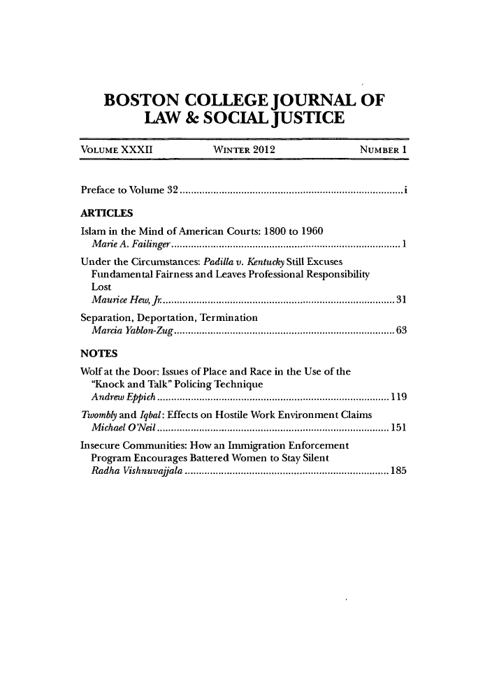 handle is hein.journals/bctw32 and id is 1 raw text is: BOSTON COLLEGE JOURNAL OF
LAW & SOCIAL JUSTICE
VOLUME XXXII            WINTER 2012               NUMBER 1
Preface to Volume 32............ .............    ............i
ARTICLES
Islam in the Mind of American Courts: 1800 to 1960
Marie A. Failinger.................1......................
Under the Circumstances: Padilla v. Kentucky Still Excuses
Fundamental Fairness and Leaves Professional Responsibility
Lost
Maurice Hew, Jr ...............................        31
Separation, Deportation, Termination
Marcia Yablon-Zug.................................... 63
NOTES
Wolf at the Door: Issues of Place and Race in the Use of the
Knock and Talk Policing Technique
Andrew Eppich      .......................................119
Twombly and Iqbal: Effects on Hostile Work Environment Claims
Michael ONeil      .......................................... 151
Insecure Communities: How an Immigration Enforcement
Program Encourages Battered Women to Stay Silent
Radha Vishnuvajjala   ..........................  ........ 185


