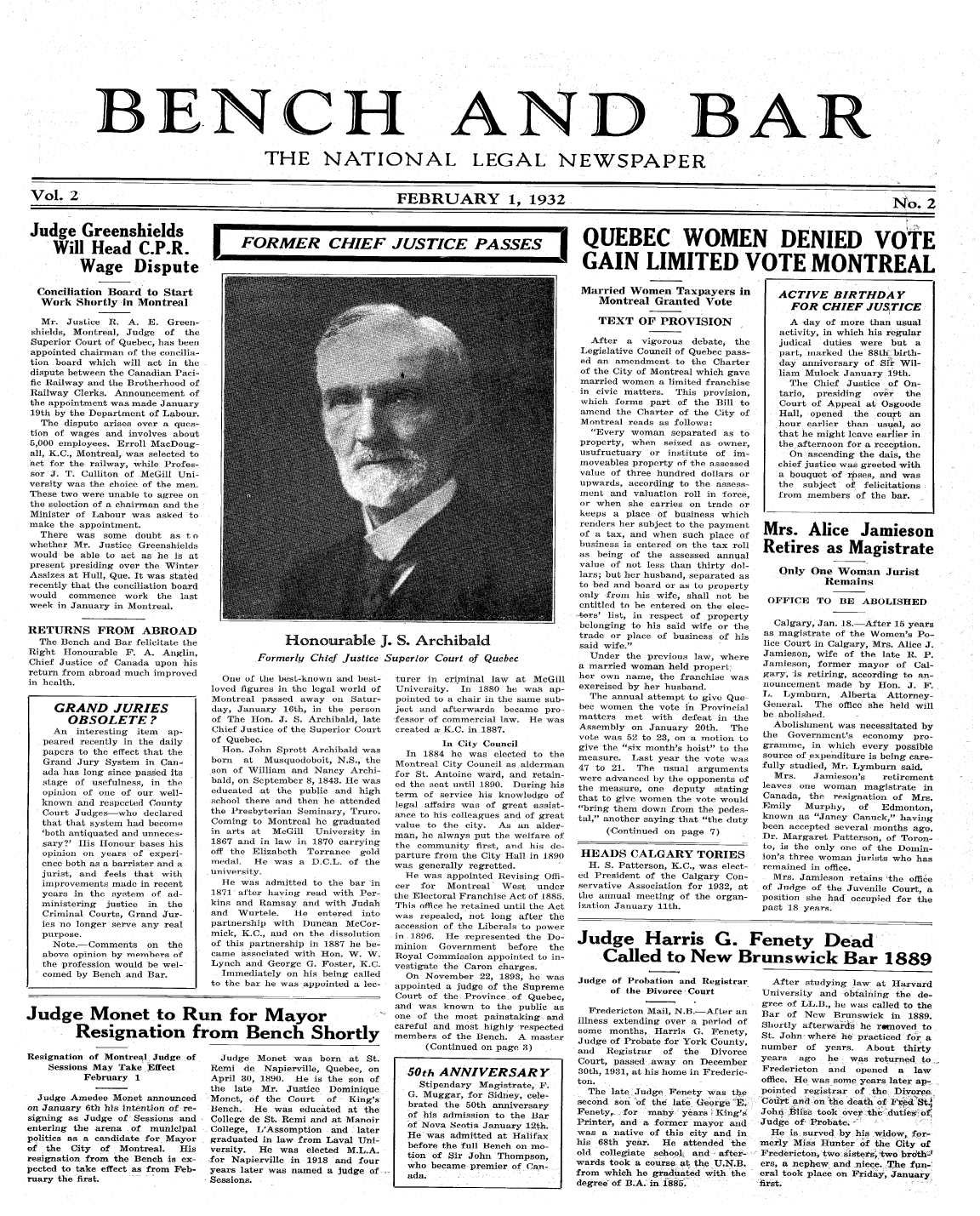 handle is hein.journals/bebalenw2 and id is 1 raw text is: BENCH

AND

BAR

THE NATIONAL LEGAL NEWSPAPER
Vol. 2                    FEBRUARY 1, 1932                    No. 2

Judge Greenshields
Will Head C.P.R.
Wage Dispute
Conciliation Board to Start
Work Shortly in Montreal
Mr. Justice R. A. E. Green-
shields, Montreal, Judge of the
Superior Court of Quebec, has been*
appointed chairman of the concilia-
tion board which will act in the
dispute between the Canadian Paci-
fic Railway and the Brotherhood of
Railway Clerks. Announcement of
the appointment was made January
19th by the Department of Labour.
The dispute arises over a ques-
tion of wages and involves about
5,000 employees. Erroll MacDoug-
all, K.C., Montreal, was selected to
act for the railway, while Profes-
sor J. T. Culliton of McGill Uni-
versity was the choice of the men.
These two were unable to agree on
the selection of a chairman and the
Minister of Labour was asked to
make the appointment.
There was some doubt as t o
whether Mr. Justice Greenshields
would be able to act as he is at
present presiding over the Winter
Assizes at Hull, Que. It was stated
recently that the conciliation board
would   commence work the last
week in January in Montreal.
RETURNS FROM ABROAD
The Bench and Bar felicitate the
Right Honourable F. A. Anglin,
Chief Justice of Canada upon his
return from abroad much improved
in health.
GRAND JURIES
OBSOLETE?
An   interesting item  ap-
peared recently in the daily
papers to the effect that the
Grand Jury System in Can-
ada has long since passed its
stage of usefulness, in the
opinion of one of our well-
known and respected County
Court Judges who declared
that that system had become
'both antiquated and unneces-
sary?' His Honour bases his
opinion on years of experi-
ence both as a barrister and a
jurist, and feels that with
improvements made in recent
years in the system of ad-
ministering  justice in  the
Criminal Courts, Grand Jur-
ies no longer serve any real
purpose.
Note. Comments on     the
above opinion by members of
the profession would be wel-
coned by Bench and Bar.

Resignation of Montreal Judge of
Sessions May Take Effect
February 1
Judge Amedee Monet announced
on January 6th his intention of re-
signing as Judge of Sessions and
entering the arena of municipal
politics as a candidate for Mayor
of the City of Montreal.     His
resignation from the Bench is ex-
pected to take effect as from Feb-
ruary the first.

r FORMER CHIEF JUSTICE PASS  QUEBEC WOMEN DENIED VOTE
GAIN LIMITED VOTE MONTREAL

t

Married Women Taxpayers in
Montreal Granted Vote
TEXT OF PROVISION
After a vigorous debate, the
Legislative Council of Quebec pass-
ed an amendment to the Charter
of the City of Montreal which gave
married women a limited franchise
in civic matters. This provision,
which forms part of the Bill to
amend the Charter of the City of
Montreal reads as follows:
Every woman separated as to
property, when seized as, owner,
usufructuary or institute of im-
moveables property of the assessed
value of three hundred dollars or
upwards, according to the assess-
ment and valuation roll in force,
or when she carries on trade or
keeps a place of business which
renders her subject to the payment
of a tax, and when such place of
business is entered on the tax roll
,as being of the assessed annual
value of not less than thirty dol-
lars; but her husband, separated as
to bed and board or as to property
only from his wife, shall not be
entitled to be entered on the elec-
-hors' list, in respect of property
belonging to his said wife or the
trade or place of business of his
said wife.
Under the previous law, where
a married woman held propert
her own name, the franchise was
exercised by her husband.
The annual attempt to give Que
bee women the vote in Provincial
matters met with defeat in the
Assembly on January 20th. The
vote was 52 to 28, on a motion to
give the six month's hoist to the
measure. Last year the vote was
47 to 21. The usual arguments
were advanced by the opponents of
the measure, one deputy stating
that to give women the vote would
bring them down from the pedes-
tal, another saying that the duty
(Continued on page 7)
HEADS CALGARY TORIES
H. S. Patterson, K.C., was elect-
ed President of the Calgary Con-
servative Association for 1932, at
the annual meeting of the organ-
ization January lth.

Judge Harris G. Fenety Dead
Called to New Brunswick Bar 1889

Judge of Probation and Registrar
of the Divorce Court
Fredericton Mail, N.B.-AfLer an
illness extending over a period of
some months, Harris G. Fenety,
Judge of Probate for York County,
and  Registrar  of the   Divorce
Court, passed away on December
30th, 1981, at his home in Frederic-
ton.
The late Judge Fenety was the
second son- of the late George E.
Fenety, . for many. years King's
Printer, and a former mayor and
was a native of this city and in
his 68th year. He attended the
old collegiate school, and- after-
wards took a course at the U.N.B.
from which he graduated with the
degree- of B.A. in 1885.

After studying law at Harvard
University and obtaining the de-
gree of LL.B., lie was called to the
Bar of New    Brunswick in 1889.
Shortly afterwards he ronoved to
St. John-where he practiced for a
number of years. About thirty
years  ago   he  was returned to
Fredericton  and  opened  a  law
office. He was some years later ap-.
pointed registrar of the Divorc.
Court and 'on the death of Fe  S.f
John Bliss took over- thu duties of
Judge of Probate. -
He is surved by his widow, for-
merly Miss Hunter of the City of
Fredericton, two: sisters two hrdth-J
ers, a nephew, and niece. -The fun-,
eral took place on Friday, January
first.

One of the best-know
loved figures in the lg
Montreal passed away
day, January 16th, in
of The Hon. J. S. Arc
Chief Justice of the Sup
of Quebec.
Hon. John Sprott Ar
born  at Musquodoboi
son of William and Ns
bald, on September 8, 1
educated at the publi
school there and then
the Presbyterian Semin
Coming to Montreal he
in arts at McGill U
1867 and in law in 18'
off the Elizabeth Tor
medal. He was a D.I
university.
He was admitted to
1871 after having reac
kins and Ramsay and
and Wurtele.    He e
partnership with Dune
mick, K.C., and on the
of this partnership in
came associated with I
Lynch and George G.
Immediately on his
to the bar he was appo

Judge Monet was b
Remi de Napierville,
April 30, 1890. He is
the late Mr. Justice
Monet, of the Court
Bench. He was educe
College de St. Remi an
College, L'Assomption
graduated in law from
versity.  He was elec
for Napierville in 191
years later was named
Sessions.

n and best-
al world of
on Satur-
the person
hibald, late
)erior Court

turer in criminal law at McGill
University. In 1880 he was ap-
pointed to a chair in the same sub-
ject and afterwards became pro-
fessor of commercial law. He was
created a- K.C. in 1887.

In City Council
chibald was     In 1884 he was elected to the
t, N.S., the  Montreal City Council as alderman
ancy Archi-   for St. Antoine ward, and retain-
843. He was   ed the seat until 1890. During his
c and high    term of service his knowledge of
he attended  legal affairs was of great assist-
ary, Truro.  ance to his colleagues and of great
graduated   value to the city. As an alder-
niversity in  man, he always put the welfare of
70 carrying   the community first, and his de-
rance gold   parture from the City Hall in 1890
C.L. of the   was generally regretted.
He was appointed Revising Offi-
the bar in   cer  for  Montreal West under
d with Per-  the Electoral Franchise Act of 1885.
with Judah   This office he retained until the Act
ntered into   was repealed, not long after the
can McCor-    accession of the Liberals to power
dissolution  in 1896. He represented the Do-
1887 he be-  minion   Government   before  the
Ion. W. W.    Royal Commission appointed to in-
Foster, K.C.  vestigate the Caron charges.
being called    On November 22, 1898, he was
inted a lee-  appointed a judge of the Supreme
Court of the Province of Quebec,
and was known to the public as
*  one of the most painstaking and
careful and most highly respected
or         members of the Bench. A master
(Continued on page 3)
orn at St.
Quebec, on      50th ANNIVERSARY
the son of        Stipendary Magistrate, F.
Dominique      G. Muggar, for Sidney, cele-
of  King's     brated the 50th anniversary
.ted at the
of his admission to the Bar
I at Man oir    of Nova Scotia January 12th.
and later      He was admitted at Halifax
Laval Uni-      before the full Bench on mo-
ted M.L.A.      tion of Sir John Thompson,
8 and four      who became premier of Can-
a judge of     ada.

ACTIVE BIRTHDA Y
FOR CHIEF JUSTICE
A day of more than usual
activity, in which his regular
judical duties were but a
part, nlarked the 88th birth-
day anniversary of Sir Wil-
liam Mulock January 19th.
The Chief Justice of On-
tario, presiding  over  the
Court of Appeal at Osgoode
Hall, opened  the court an
hour earlier than usual, so
that he might leave earlier in
the afternoon for a reception.
On ascending the dais, the
chief justice was greeted with
a bouquet  of roses, and was
the subject of felicitations
from members of the bar.

Honourable J. S. Archibald
Formerly Chief Justice Superior Court of Quebec

Judge Monet to Run for Mayor
Resignation from Bench S

I

I

Mrs. Alice Jamieson
Retires as Magistrate
Only One Woman Jurist
Remains
OFFICE TO BE ABOLISHED
Calgary, Jan. 18.After 15 years
as magistrate of the Women's Po-
lice Court in Calgary, Mrs. Alice J.
Jamieson, wife of the late R. P.
Jamieson, former mayor of Cal-
gary, is retiring, according to an-
nouncement made by Hon. J. F.
L. Lymburn, Alberta     Attorney-
General. The office she held will
be abolished.
Abolishment was necessitated by
the Government's economy     pro-
gramme, in which every possible
source of expenditure is being care-
fully studied, Mr. Lymburn said.
Mrs.    Jamieson's   retirement
leaves one woman magistrate in
Canada, the resignation of Mrs.
Emily   Murphy,    of  Edmonton,
known as Janey Canuck, having
been accepted several months ago.
Dr. Margaret Patterson, of Toron-
to, is the only one of the Domin-
ion's three woman jurists who has
remained in office.
Mrs. Jamieson retains the office
of Judge of the Juvenile Court, a
position she had occupied for the
past 18 years.


