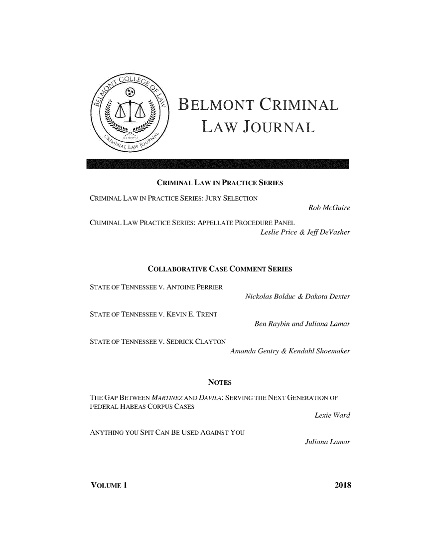 handle is hein.journals/belcrmj1 and id is 1 raw text is: 












BELMONT CRIMINAL


     LAW JOURNAL


               CRIMINAL LAW IN PRACTICE SERIES

CRIMINAL LAW IN PRACTICE SERIES: JURY SELECTION

                                                   Rob McGuire

CRIMINAL LAW PRACTICE SERIES: APPELLATE PROCEDURE PANEL
                                        Leslie Price & Jeff DeVasher




             COLLABORATIVE CASE COMMENT SERIES

STATE OF TENNESSEE V. ANTOINE PERRIER
                                    Nickolas Bolduc & Dakota Dexter

STATE OF TENNESSEE V. KEVIN E. TRENT
                                      Ben Raybin and Juliana Lamar

STATE OF TENNESSEE V. SEDRICK CLAYTON
                                Amanda Gentry & Kendahl Shoemaker



                           NOTES

THE GAP BETWEEN MARTINEZ AND DAVILA: SERVING THE NEXT GENERATION OF
FEDERAL HABEAS CORPUS CASES
                                                    Lexie Ward


ANYTHING YOU SPIT CAN BE USED AGAINST YOU


Juliana Lamar


VOLUME 1


2018


