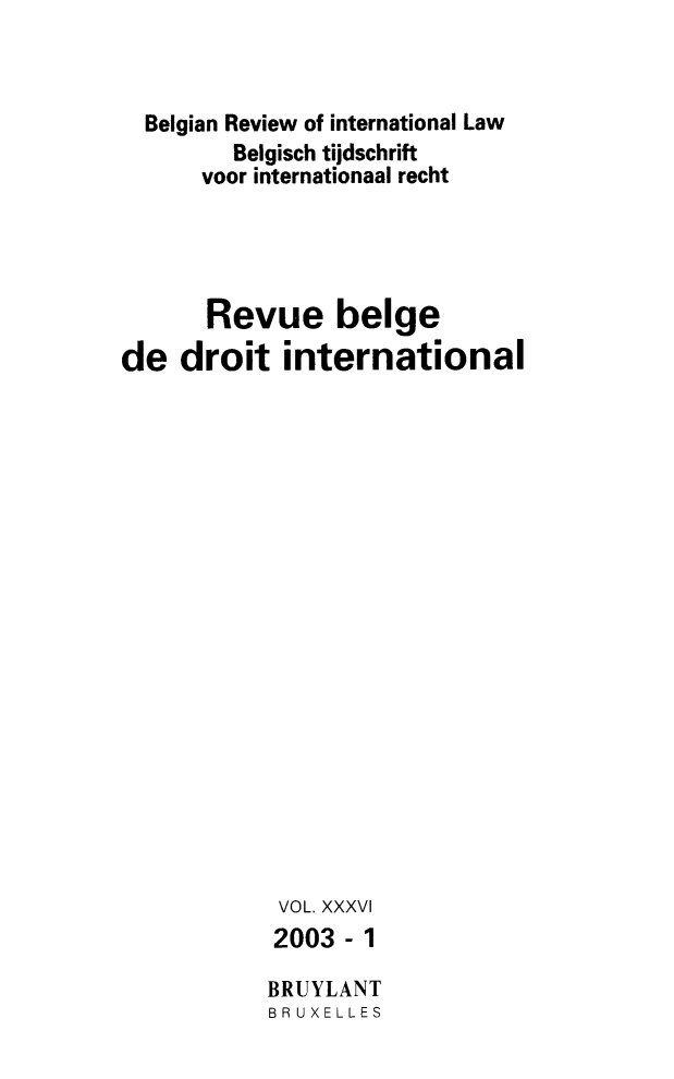handle is hein.journals/belgeint36 and id is 1 raw text is: Belgian Review of international Law
Belgisch tijdschrift
voor internationaal recht
Revue beige
de droit international
VOL. XXXVI
2003-1
BRUYLANT
BR UXELLES


