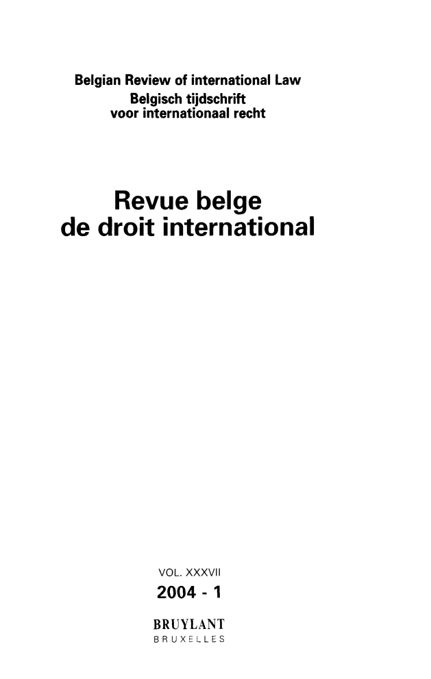 handle is hein.journals/belgeint37 and id is 1 raw text is: Belgian Review of international Law
Belgisch tijdschrift
voor internationaal recht
Revue beige
de droit international
VOL. XXXVII
2004-1
BRUYLANT
BR UXELLES


