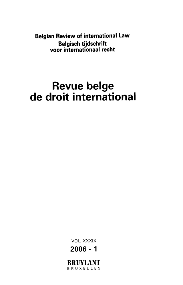 handle is hein.journals/belgeint39 and id is 1 raw text is: Belgian Review of international Law
Belgisch tijdschrift
voor internationaal recht
Revue beige
de droit international
VOL. XXXIX
2006-1
BRUYLANT
BRUX ELL ES


