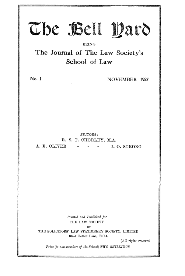 handle is hein.journals/belyrd1 and id is 1 raw text is: BEING
The Journal of The Law Society's
School of Law

No. I

NOVEMBER 1927

EDITORS:
IR. S. T. CHORLEY, M.A.
A. E. OLIVER                        J. 0. STRONG
Printed and Published for
THE LAW SOCIETY
BY
THE SOLICITORS' LAW STATIONERY SOCIETY, LIMITED
104-7 Fetter Lane, E.C.4.
[Al rights reserved
Price (to non-members of the School) TWO SHILLINGS


